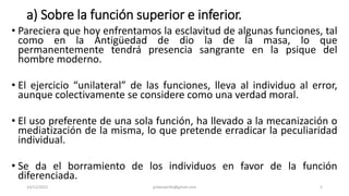 a) Sobre la función superior e inferior.
• Pareciera que hoy enfrentamos la esclavitud de algunas funciones, tal
como en la Antigüedad de dio la de la masa, lo que
permanentemente tendrá presencia sangrante en la psique del
hombre moderno.
• El ejercicio “unilateral” de las funciones, lleva al individuo al error,
aunque colectivamente se considere como una verdad moral.
• El uso preferente de una sola función, ha llevado a la mecanización o
mediatización de la misma, lo que pretende erradicar la peculiaridad
individual.
• Se da el borramiento de los individuos en favor de la función
diferenciada.
14/12/2022 jjmbezanilla@gmail.com 5
 