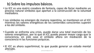 b) Sobre los impulsos básicos.
• Lo ICC es una matriz creadora de fantasía, capaz de forjar mediante un
proceso natural símbolos que aportan a la construcción de la voluntad
mediadora.
• Los símbolos no emergen de manera repentina, se mantienen en el ICC
mientras los valores energéticos de los contenidos conscientes superen
a los del símbolo.
• Cuando se enfrenta una crisis, puede darse una total inversión de los
valores energéticos, por lo que el ICC puede poseer mayor carga que la
consciencia, en este caso el símbolo aflora sin mediación de la
consciencia ni las funciones psíquicas.
• El ICC es ahora superliminal, lo que puede generar un estado mental
alterado.
14/12/2022 jjmbezanilla@gmail.com 50
 