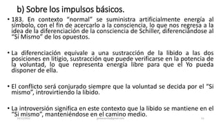 b) Sobre los impulsos básicos.
• 183. En contexto “normal” se suministra artificialmente energía al
símbolo, con el fin de acercarlo a la consciencia, lo que nos regresa a la
idea de la diferenciación de la consciencia de Schiller, diferenciándose al
“Sí Mismo” de los opuestos.
• La diferenciación equivale a una sustracción de la libido a las dos
posiciones en litigio, sustracción que puede verificarse en la potencia de
la voluntad, lo que representa energía libre para que el Yo pueda
disponer de ella.
• El conflicto será conjurado siempre que la voluntad se decida por el “Si
mismo”, introvirtiendo la libido.
• La introversión significa en este contexto que la libido se mantiene en el
“Si mismo”, manteniéndose en el camino medio.
14/12/2022 jjmbezanilla@gmail.com 51
 