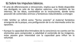 b) Sobre los impulsos básicos.
• El acto de diferenciación e introversión, implica que la libido disponible
sea desligada no solo de los objetos externos, sino también de los
internos, de las ideas, sumiéndose en lo inconsciente, donde toma
posesión de contenidos oníricos y fantásticos induciéndolos a emerger.
• 184. Schiller se refirió como “forma viviente” al material fantástico
emergente de la psique, una prefiguración de la vía intermedia entre los
opuestos.
• Aunque la capacidad discriminadora de la consciencia no cuenta con los
elementos para comprender a cabalidad el contenido de las imágenes,
estas poseen gran intensidad con la capacidad para influir en la
voluntad.
14/12/2022 jjmbezanilla@gmail.com 52
 