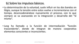 b) Sobre los impulsos básicos.
• La determinación de la voluntad, suele influir en los dos bandos en
litigio, aunque la tensión entre estos vuelve a incrementarse con el
tiempo, desencadenándose nuevamente el proceso, con lo que
siempre se va avanzando en la integración y desarrollo del “Sí
mismo”.
• Jung ha llamado a la función de intermediación “función
trascendente”, donde de integran de manera cooperativa
elementos conscientes e inconscientes.
14/12/2022 jjmbezanilla@gmail.com 53
 