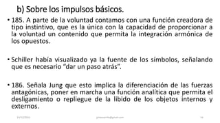 b) Sobre los impulsos básicos.
• 185. A parte de la voluntad contamos con una función creadora de
tipo instintivo, que es la única con la capacidad de proporcionar a
la voluntad un contenido que permita la integración armónica de
los opuestos.
• Schiller había visualizado ya la fuente de los símbolos, señalando
que es necesario “dar un paso atrás”.
• 186. Señala Jung que esto implica la diferenciación de las fuerzas
antagónicas, poner en marcha una función analítica que permita el
desligamiento o repliegue de la libido de los objetos internos y
externos.
14/12/2022 jjmbezanilla@gmail.com 54
 