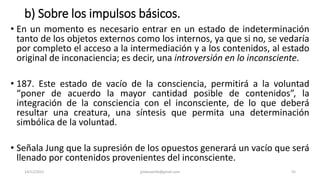 b) Sobre los impulsos básicos.
• En un momento es necesario entrar en un estado de indeterminación
tanto de los objetos externos como los internos, ya que si no, se vedaría
por completo el acceso a la intermediación y a los contenidos, al estado
original de inconaciencia; es decir, una introversión en lo inconsciente.
• 187. Este estado de vacío de la consciencia, permitirá a la voluntad
“poner de acuerdo la mayor cantidad posible de contenidos”, la
integración de la consciencia con el inconsciente, de lo que deberá
resultar una creatura, una síntesis que permita una determinación
simbólica de la voluntad.
• Señala Jung que la supresión de los opuestos generará un vacío que será
llenado por contenidos provenientes del inconsciente.
14/12/2022 jjmbezanilla@gmail.com 55
 