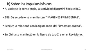 b) Sobre los impulsos básicos.
• Al vaciarse la consciencia, su actividad discurrirá hacia el ICC.
• 188. Se accede o se manifiestan “IMÁGENES PRIMIGENIAS”.
• Schiller lo relacionó con la figura India del “Brahman-atman”.
• En China se manifestó en la figura de Lao-Zi y en el Rey Mono.
14/12/2022 jjmbezanilla@gmail.com 56
 