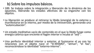 b) Sobre los impulsos básicos.
• 189. Se trabaja sobre la integración y liberación de la dinámica de los
opuestos, liberando los estados afectivos de su enganche con los
objetos.
• La liberación se produce al retirarse la libido (energía) de lo externo y
manifestarse en lo interno, por medio de la introversión, generando una
“autoincubación”.
• Un estado meditativo vacío de contenido en el que la libido funge como
energía calórica que enciente el fogón interior e incuba al “self”.
• Una perfecta identidad interior y exterior, al fusionarse el yo con las
relaciones con el objeto nace el “SI-MISMO”, “atman”, “el Tao”,
reconociéndose la identidad “externo-interno”.
14/12/2022 jjmbezanilla@gmail.com 57
 