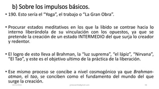 b) Sobre los impulsos básicos.
• 190. Esto sería el “Yoga”, el trabajo o “La Gran Obra”.
• Procurar estados meditativos en los que la libido se contrae hacia lo
interno liberándola de su vinculación con los opuestos, ya que se
pretende la creación de un estado INTERMEDIO del que surja lo creador
y redentor.
• El logro de esto lleva al Brahman, la “luz suprema”, “el lápiz”, “Nirvana”,
“El Tao”, y este es el objetivo ultimo de la práctica de la liberación.
• Ese mismo proceso se concibe a nivel cosmogónico ya que Brahman-
atman, el tao, se conciben como el fundamento del mundo del que
surge la creación.
14/12/2022 jjmbezanilla@gmail.com 58
 