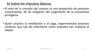 b) Sobre los impulsos básicos.
• El mito de la creación del cosmos es una proyección de procesos
inconscientes, de las imágenes del surgimiento de la consciencia
primigenia.
• Quién practica la meditación o el yoga, experimentará procesos
creativos que han de entenderse como reajustes con respecto al
objeto.
14/12/2022 jjmbezanilla@gmail.com 59
 