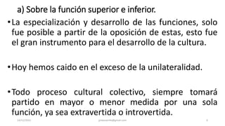 a) Sobre la función superior e inferior.
•La especialización y desarrollo de las funciones, solo
fue posible a partir de la oposición de estas, esto fue
el gran instrumento para el desarrollo de la cultura.
•Hoy hemos caido en el exceso de la unilateralidad.
•Todo proceso cultural colectivo, siempre tomará
partido en mayor o menor medida por una sola
función, ya sea extravertida o introvertida.
14/12/2022 jjmbezanilla@gmail.com 6
 