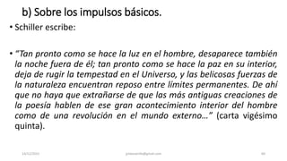 b) Sobre los impulsos básicos.
• Schiller escribe:
• “Tan pronto como se hace la luz en el hombre, desaparece también
la noche fuera de él; tan pronto como se hace la paz en su interior,
deja de rugir la tempestad en el Universo, y las belicosas fuerzas de
la naturaleza encuentran reposo entre límites permanentes. De ahí
que no haya que extrañarse de que las más antiguas creaciones de
la poesía hablen de ese gran acontecimiento interior del hombre
como de una revolución en el mundo externo…” (carta vigésimo
quinta).
14/12/2022 jjmbezanilla@gmail.com 60
 