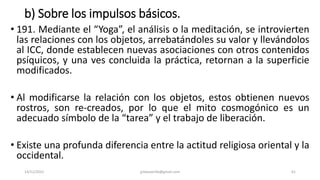 b) Sobre los impulsos básicos.
• 191. Mediante el “Yoga”, el análisis o la meditación, se introvierten
las relaciones con los objetos, arrebatándoles su valor y llevándolos
al ICC, donde establecen nuevas asociaciones con otros contenidos
psíquicos, y una ves concluida la práctica, retornan a la superficie
modificados.
• Al modificarse la relación con los objetos, estos obtienen nuevos
rostros, son re-creados, por lo que el mito cosmogónico es un
adecuado símbolo de la “tarea” y el trabajo de liberación.
• Existe una profunda diferencia entre la actitud religiosa oriental y la
occidental.
14/12/2022 jjmbezanilla@gmail.com 61
 