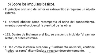 b) Sobre los impulsos básicos.
• El principio cristiano del amor es extravertido y requiere un objeto
externo.
• El oriental obtiene como recompensa el reino del conocimiento,
mientras que el occidental la plenitud de las obras.
• 192. Dentro de Brahman o el Tao, se encuentra incluido “el camino
recto”, el orden cósmico.
• El Tao como instancia creadora y fundamento universal, contiene
“todos los seres” disolviéndose y recreándose eternamente.
14/12/2022 jjmbezanilla@gmail.com 62
 