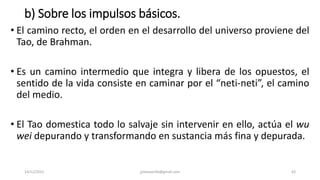 b) Sobre los impulsos básicos.
• El camino recto, el orden en el desarrollo del universo proviene del
Tao, de Brahman.
• Es un camino intermedio que integra y libera de los opuestos, el
sentido de la vida consiste en caminar por el “neti-neti”, el camino
del medio.
• El Tao domestica todo lo salvaje sin intervenir en ello, actúa el wu
wei depurando y transformando en sustancia más fina y depurada.
14/12/2022 jjmbezanilla@gmail.com 63
 