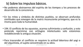 b) Sobre los impulsos básicos.
• No podemos abstraernos del espíritu de los tiempos y los procesos de
desarrollo de la consciencia.
• En los mitos y símbolos de distintos pueblos, se observan profundas
similitudes que emergen de la matriz inconsciente primigenia, que es la
misma para toda la humanidad.
• 194. El conflicto de los opuestos, acarrea sufrimiento y confusión, y esto
pretende reprimirse con artilugios intelectuales solo estaremos
restableciendo la antigua situación.
• Para trascender el conflicto se requiere la actitud laboriosa del yogi o
del alquimista, el sujeto concentrado en su obra.
14/12/2022 jjmbezanilla@gmail.com 64
 