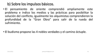 b) Sobre los impulsos básicos.
• El pensamiento de oriente comprendió ampliamente este
problema e indico los medios y las prácticas para posibilitar la
solución del conflicto, igualmente los alquimistas comprendieron la
profundidad de la “Gran Obra” para salir de la rueda del
sufrimiento.
• El budismo propone las 4 nobles verdades y el camino óctuple.
14/12/2022 jjmbezanilla@gmail.com 65
 
