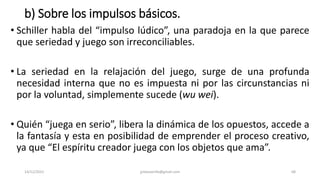 b) Sobre los impulsos básicos.
• Schiller habla del “impulso lúdico”, una paradoja en la que parece
que seriedad y juego son irreconciliables.
• La seriedad en la relajación del juego, surge de una profunda
necesidad interna que no es impuesta ni por las circunstancias ni
por la voluntad, simplemente sucede (wu wei).
• Quién “juega en serio”, libera la dinámica de los opuestos, accede a
la fantasía y esta en posibilidad de emprender el proceso creativo,
ya que “El espíritu creador juega con los objetos que ama”.
14/12/2022 jjmbezanilla@gmail.com 68
 