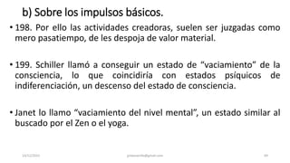 b) Sobre los impulsos básicos.
• 198. Por ello las actividades creadoras, suelen ser juzgadas como
mero pasatiempo, de les despoja de valor material.
• 199. Schiller llamó a conseguir un estado de “vaciamiento” de la
consciencia, lo que coincidiría con estados psíquicos de
indiferenciación, un descenso del estado de consciencia.
• Janet lo llamo “vaciamiento del nivel mental”, un estado similar al
buscado por el Zen o el yoga.
14/12/2022 jjmbezanilla@gmail.com 69
 