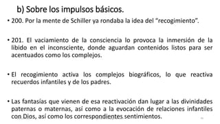 b) Sobre los impulsos básicos.
• 200. Por la mente de Schiller ya rondaba la idea del “recogimiento”.
• 201. El vaciamiento de la consciencia lo provoca la inmersión de la
libido en el inconsciente, donde aguardan contenidos listos para ser
acentuados como los complejos.
• El recogimiento activa los complejos biográficos, lo que reactiva
recuerdos infantiles y de los padres.
• Las fantasías que vienen de esa reactivación dan lugar a las divinidades
paternas o maternas, así como a la evocación de relaciones infantiles
con Dios, así como los correspondientes sentimientos.
14/12/2022 jjmbezanilla@gmail.com 70
 