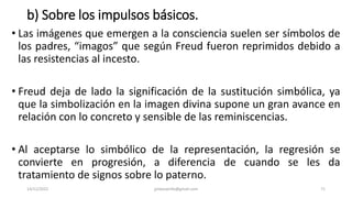 b) Sobre los impulsos básicos.
• Las imágenes que emergen a la consciencia suelen ser símbolos de
los padres, “imagos” que según Freud fueron reprimidos debido a
las resistencias al incesto.
• Freud deja de lado la significación de la sustitución simbólica, ya
que la simbolización en la imagen divina supone un gran avance en
relación con lo concreto y sensible de las reminiscencias.
• Al aceptarse lo simbólico de la representación, la regresión se
convierte en progresión, a diferencia de cuando se les da
tratamiento de signos sobre lo paterno.
14/12/2022 jjmbezanilla@gmail.com 71
 