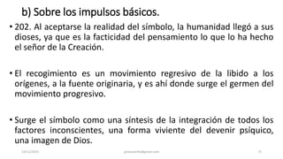 b) Sobre los impulsos básicos.
• 202. Al aceptarse la realidad del símbolo, la humanidad llegó a sus
dioses, ya que es la facticidad del pensamiento lo que lo ha hecho
el señor de la Creación.
• El recogimiento es un movimiento regresivo de la libido a los
orígenes, a la fuente originaria, y es ahí donde surge el germen del
movimiento progresivo.
• Surge el símbolo como una síntesis de la integración de todos los
factores inconscientes, una forma viviente del devenir psíquico,
una imagen de Dios.
14/12/2022 jjmbezanilla@gmail.com 72
 
