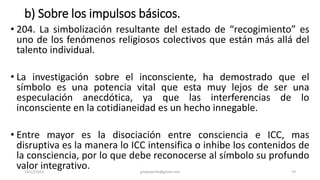 b) Sobre los impulsos básicos.
• 204. La simbolización resultante del estado de “recogimiento” es
uno de los fenómenos religiosos colectivos que están más allá del
talento individual.
• La investigación sobre el inconsciente, ha demostrado que el
símbolo es una potencia vital que esta muy lejos de ser una
especulación anecdótica, ya que las interferencias de lo
inconsciente en la cotidianeidad es un hecho innegable.
• Entre mayor es la disociación entre consciencia e ICC, mas
disruptiva es la manera lo ICC intensifica o inhibe los contenidos de
la consciencia, por lo que debe reconocerse al símbolo su profundo
valor integrativo.
14/12/2022 jjmbezanilla@gmail.com 74
 