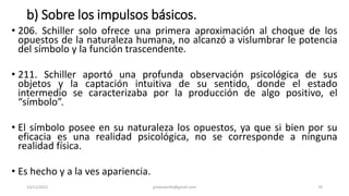 b) Sobre los impulsos básicos.
• 206. Schiller solo ofrece una primera aproximación al choque de los
opuestos de la naturaleza humana, no alcanzó a vislumbrar le potencia
del símbolo y la función trascendente.
• 211. Schiller aportó una profunda observación psicológica de sus
objetos y la captación intuitiva de su sentido, donde el estado
intermedio se caracterizaba por la producción de algo positivo, el
“símbolo”.
• El símbolo posee en su naturaleza los opuestos, ya que si bien por su
eficacia es una realidad psicológica, no se corresponde a ninguna
realidad física.
• Es hecho y a la ves apariencia.
14/12/2022 jjmbezanilla@gmail.com 76
 