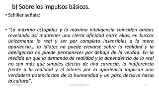 b) Sobre los impulsos básicos.
• Schiller señala:
• “La máxima estupidez y la máxima inteligencia coinciden ambas
revelando así mantener una cierta afinidad entre ellas, en buscar
únicamente lo real y ser por completo insensibles a la mera
apariencia… la idiotez no puede elevarse sobre la realidad y la
inteligencia no puede permanecer por debajo de la verdad. En la
medida en que la demanda de realidad y la dependencia de lo real
no son más que simples efectos de una carencia, la indiferencia
frente a la realidad y el interés por la apariencia implican una
verdadera potenciación de la humanidad y un paso decisivo hacia
la cultura”.
14/12/2022 jjmbezanilla@gmail.com 77
 