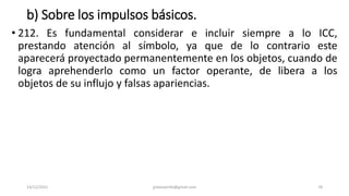b) Sobre los impulsos básicos.
• 212. Es fundamental considerar e incluir siempre a lo ICC,
prestando atención al símbolo, ya que de lo contrario este
aparecerá proyectado permanentemente en los objetos, cuando de
logra aprehenderlo como un factor operante, de libera a los
objetos de su influjo y falsas apariencias.
14/12/2022 jjmbezanilla@gmail.com 78
 