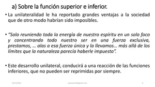 a) Sobre la función superior e inferior.
• La unilateralidad le ha reportado grandes ventajas a la sociedad
que de otro modo habrían sido imposibles.
• “Solo reuniendo toda la energía de nuestro espíritu en un solo foco
y concentrando todo nuestro ser en una fuerza exclusiva,
prestamos, … alas a esa fuerza única y la llevamos… más allá de los
límites que la naturaleza parecía haberle impuesto”.
• Este desarrollo unilateral, conducirá a una reacción de las funciones
inferiores, que no pueden ser reprimidas por siempre.
14/12/2022 jjmbezanilla@gmail.com 8
 