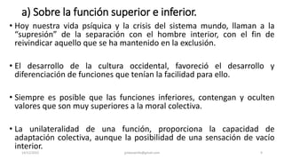 a) Sobre la función superior e inferior.
• Hoy nuestra vida psíquica y la crisis del sistema mundo, llaman a la
“supresión” de la separación con el hombre interior, con el fin de
reivindicar aquello que se ha mantenido en la exclusión.
• El desarrollo de la cultura occidental, favoreció el desarrollo y
diferenciación de funciones que tenían la facilidad para ello.
• Siempre es posible que las funciones inferiores, contengan y oculten
valores que son muy superiores a la moral colectiva.
• La unilateralidad de una función, proporciona la capacidad de
adaptación colectiva, aunque la posibilidad de una sensación de vacío
interior.
14/12/2022 jjmbezanilla@gmail.com 9
 