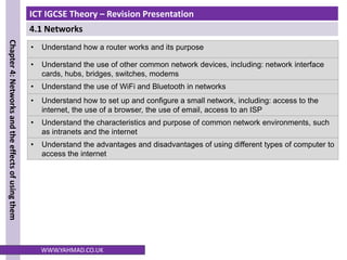 ICT IGCSE Theory – Revision Presentation
4.1 Networks
Chapter
4:
Networks
and
the
effects
of
using
them
WWW.YAHMAD.CO.UK
• Understand how a router works and its purpose
• Understand the use of other common network devices, including: network interface
cards, hubs, bridges, switches, modems
• Understand the use of WiFi and Bluetooth in networks
• Understand how to set up and configure a small network, including: access to the
internet, the use of a browser, the use of email, access to an ISP
• Understand the characteristics and purpose of common network environments, such
as intranets and the internet
• Understand the advantages and disadvantages of using different types of computer to
access the internet
 