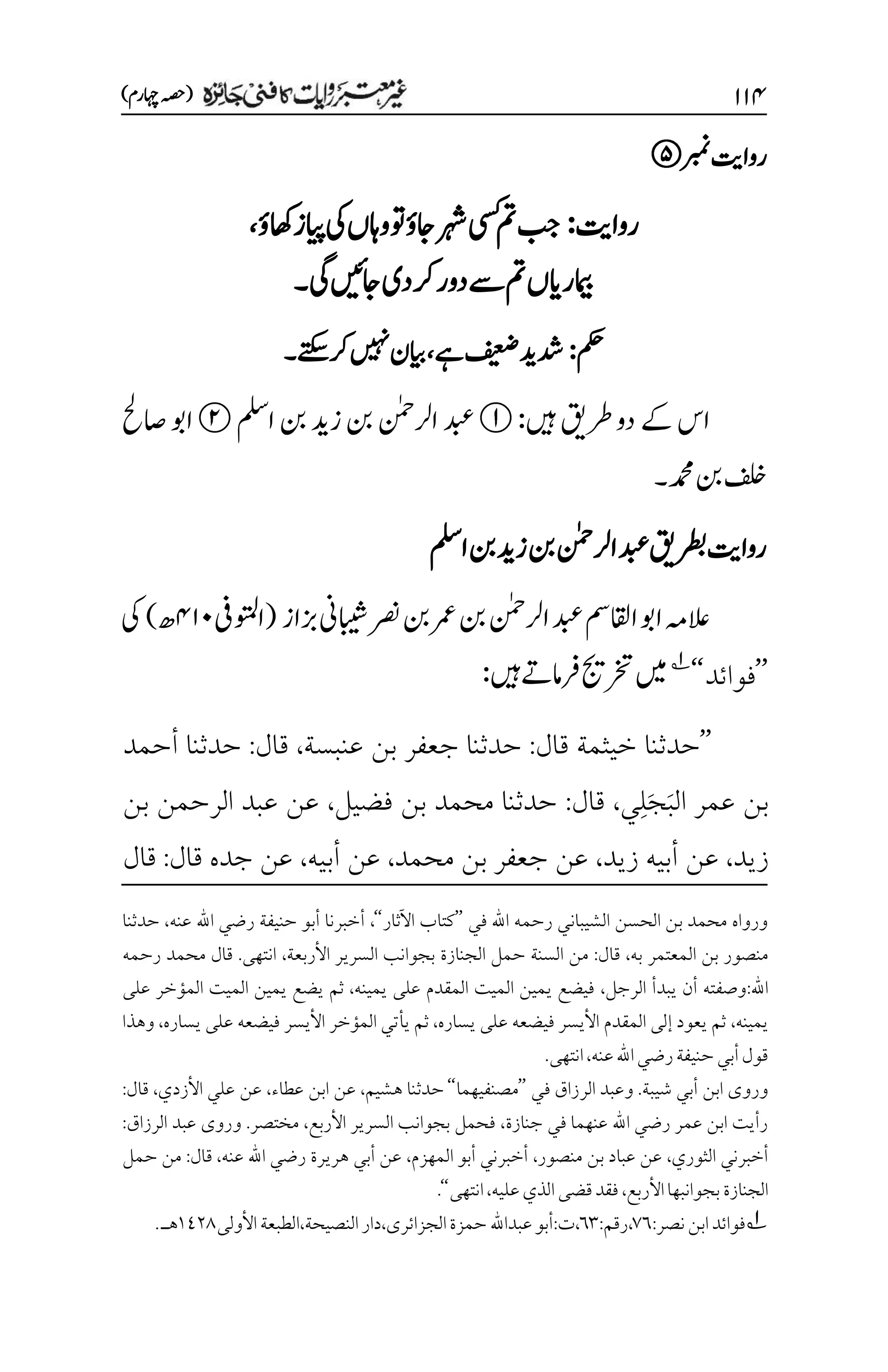 ۲۲۷
)‫اہچرم‬‫(ہصح‬
‫ربمن‬‫رواتی‬
‫رواتی‬
:
‫اھکؤ‬‫ایپز‬‫یک‬‫واہں‬‫وت‬‫اجؤ‬‫رہش‬‫یسک‬‫مت‬‫بج‬
،
‫یگ‬‫اجںیئ‬‫رکدی‬‫ےسدور‬‫مت‬‫امیبرایں‬
‫۔‬
‫مکح‬
:
‫ےہ‬‫فیعض‬‫دشدی‬
،
‫ےتکس‬‫رک‬‫ںیہن‬‫ایبن‬
‫۔‬
‫ںیہ‬‫رطقی‬‫دو‬‫ےک‬‫اس‬
:
‫املس‬‫نب‬‫زدی‬‫نب‬‫ارلنٰمح‬‫دبع‬
‫اصحل‬‫اوب‬
‫دمحم۔‬‫نب‬‫فلخ‬
‫رطبقی‬‫رواتی‬
‫املس‬‫نب‬‫زدی‬‫نب‬‫ارلنٰمح‬‫دبع‬
‫ارلنٰمح‬‫دبع‬‫ااقلمس‬‫اوب‬‫العہم‬
‫زباز‬‫ابیشین‬‫ رص‬‫نب‬‫رمع‬‫نب‬
(
‫اوتملیف‬
۷۲۱
‫ھ‬
)
‫یک‬
’’
‫فوائد‬
‘
‘
1
‫ںیم‬
‫ںیہ‬‫رفامےت‬‫رختجی‬
:
’’
‫قال‬ ‫خيثمة‬ ‫حدثنا‬
:
‫عنبسة‬ ‫بن‬ ‫جعفر‬ ‫حدثنا‬
،
‫قال‬
:
‫أحمد‬ ‫حدثنا‬
َ‫ب‬‫ال‬ ‫عمر‬ ‫بن‬
َ‫ج‬
ِ‫ل‬
‫ي‬
،
‫قال‬
:
‫فضيل‬ ‫بن‬ ‫محمد‬ ‫حدثنا‬
،
‫بن‬ ‫الرحمن‬ ‫عبد‬ ‫عن‬
‫زيد‬
،
‫عن‬
‫زيد‬ ‫أبيه‬
،
‫محمد‬ ‫بن‬ ‫جعفر‬ ‫عن‬
،
‫أبيه‬ ‫عن‬
،
‫قال‬ ‫جده‬ ‫عن‬
:
‫قال‬
‫في‬ ‫اهلل‬ ‫رحمه‬ ‫الشيباني‬ ‫الحسن‬ ‫بن‬ ‫محمد‬ ‫ورواه‬
’’
‫اآلثار‬ ‫كتاب‬
‘‘
،
‫عنه‬ ‫اهلل‬ ‫رضي‬ ‫حنيفة‬ ‫أبو‬ ‫أخبرنا‬
،
‫حدثنا‬
‫به‬ ‫المعتمر‬ ‫بن‬ ‫منصور‬
،
‫قال‬
:
‫ا‬ ‫السرير‬ ‫بجوانب‬ ‫الجنازة‬ ‫حمل‬ ‫السنة‬ ‫من‬
‫ألربعة‬
،
‫رحمه‬ ‫محمد‬ ‫قال‬ .‫انتهى‬
‫اهلل‬
:
‫الرجل‬ ‫يبدأ‬ ‫أن‬ ‫وصفته‬
،
‫يمينه‬ ‫على‬ ‫المقدم‬ ‫الميت‬ ‫يمين‬ ‫فيضع‬
،
‫على‬ ‫المؤخر‬ ‫الميت‬ ‫يمين‬ ‫يضع‬ ‫ثم‬
‫يمينه‬
،
‫يساره‬ ‫على‬ ‫فيضعه‬ ‫األيسر‬ ‫المقدم‬ ‫إلى‬ ‫يعود‬ ‫ثم‬
،
‫يساره‬ ‫على‬ ‫فيضعه‬ ‫األيسر‬ ‫المؤخر‬ ‫يأتي‬ ‫ثم‬
،
‫وهذا‬
‫عنه‬‫اهلل‬‫رضي‬‫حنيفة‬‫أبي‬‫قول‬
،
.‫انتهى‬
‫ابن‬ ‫وروى‬
‫في‬ ‫الرزاق‬ ‫وعبد‬ .‫شيبة‬ ‫أبي‬
’’
‫مصنفيهما‬
‘‘
‫هشيم‬ ‫حدثنا‬
،
‫عطاء‬ ‫ابن‬ ‫عن‬
،
‫األزدي‬ ‫علي‬ ‫عن‬
،
‫قال‬
:
‫جنازة‬ ‫في‬ ‫عنهما‬ ‫اهلل‬ ‫رضي‬ ‫عمر‬ ‫ابن‬ ‫رأيت‬
،
‫األربع‬ ‫السرير‬ ‫بجوانب‬ ‫فحمل‬
،
‫الرزاق‬ ‫عبد‬ ‫وروى‬ .‫مختصر‬
:
‫الثوري‬ ‫أخبرني‬
،
‫منصور‬ ‫بن‬ ‫عباد‬ ‫عن‬
،
‫المهزم‬ ‫أبو‬ ‫أخبرني‬
،
‫عنه‬ ‫اهلل‬ ‫رضي‬ ‫هريرة‬ ‫أبي‬ ‫عن‬
،
‫قال‬
:
‫حمل‬ ‫من‬
‫األربع‬‫بجوانبها‬‫الجنازة‬
،
‫عليه‬‫الذي‬‫قضى‬‫فقد‬
،
‫انتهى‬
‘‘
.
1
‫نصر‬‫ابن‬‫فوائد‬
:
۳۱
،
‫رقم‬
:
۱۲
،
‫ت‬
:
‫الجزائرى‬‫حمزة‬ ‫عبداهلل‬‫أبو‬
،
‫دار‬
‫النصيحة‬
،
‫األولى‬‫الطبعة‬
۰1۲1
‫هـ‬
.
 