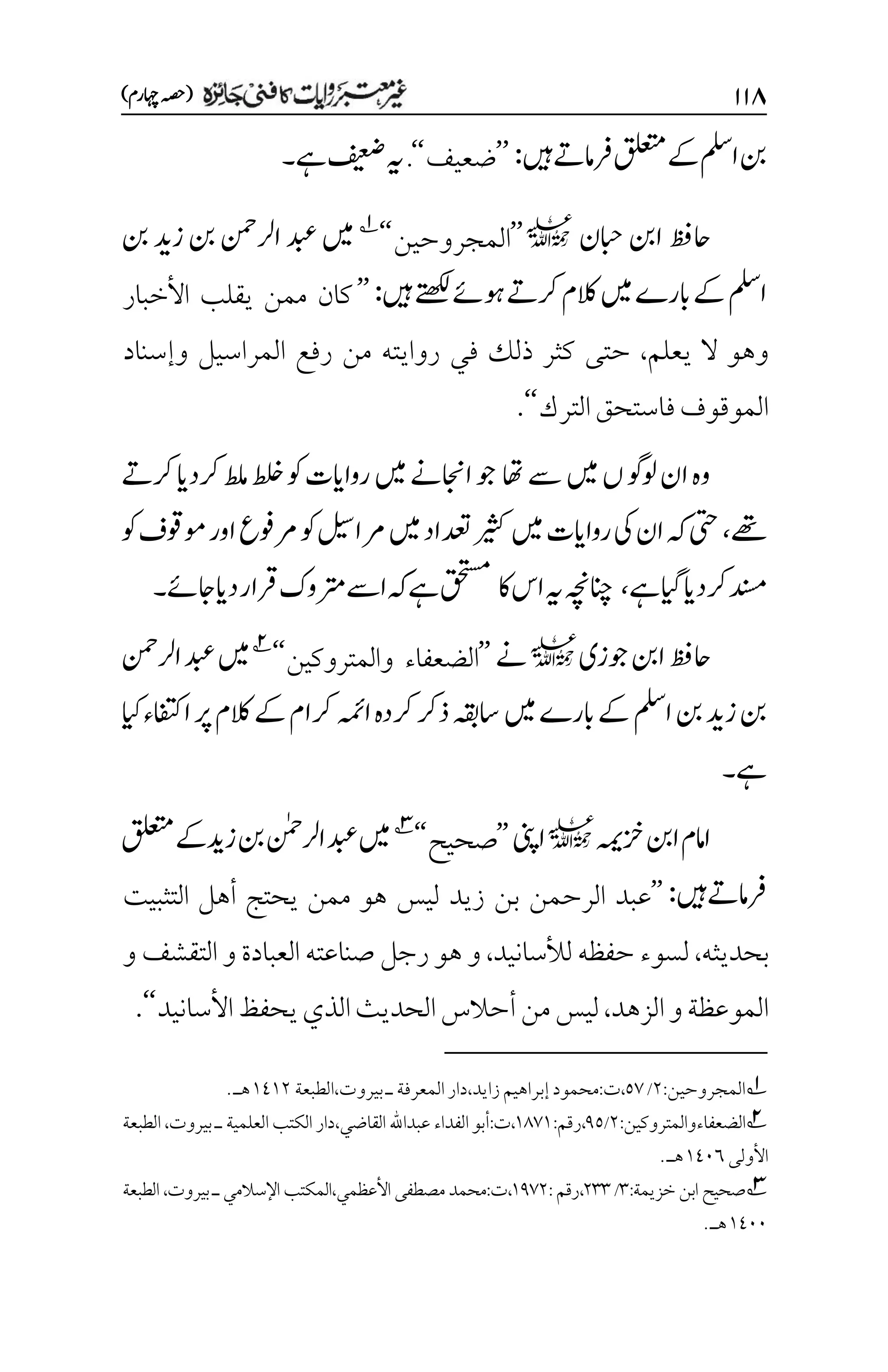 ۲۲۵
)‫اہچرم‬‫(ہصح‬
‫نب‬
‫ا‬
‫ملس‬
‫ںیہ‬‫رفامےت‬‫قلعتم‬‫ےک‬
:
’’
‫ضعيف‬
‘‘
.
‫ےہ‬‫فیعض‬‫ہی‬
‫۔‬
‫احظف‬
‫ابحن‬‫انب‬
l
’’
‫المجروحين‬
‘‘
1
‫ںیم‬
‫نب‬‫د‬‫زي‬‫نب‬‫ارلنمح‬‫دبع‬
‫ا‬
‫ملس‬
‫ںیہ‬‫ےتھکل‬‫وہےئ‬‫رکےت‬‫الکم‬‫ںیم‬‫ابرے‬‫ےک‬
:
’’
‫كان‬
‫ممن‬
‫يقلب‬
‫األخبار‬
‫وهو‬
‫ال‬
‫يعلم‬
،
‫حتى‬
‫كثر‬
‫ذلك‬
‫في‬
‫روايته‬
‫من‬
‫رفع‬
‫المراسيل‬
‫وإسناد‬
‫الموقوف‬
‫فاستحق‬
‫الترك‬
‘‘
.
‫اھت‬‫ےس‬‫ںیم‬‫ں‬‫ولوگ‬‫ان‬‫وہ‬
‫ںیم‬‫ااجنےن‬‫وج‬
‫رکےت‬‫رکدای‬‫طلم‬‫لخ‬‫وک‬‫رواایت‬
‫ےھت‬
،
‫وک‬‫وموقف‬‫اور‬‫رموفع‬‫وک‬‫رمالیس‬‫ںیم‬‫دعتاد‬‫ریثک‬‫ںیم‬‫رواایت‬‫یک‬‫ان‬‫ہک‬‫یتح‬
‫ےہ‬‫رکدایایگ‬‫دنسم‬
،
‫اک‬‫اس‬‫ہی‬‫انچہچن‬
‫ےہ‬‫قحتسم‬
‫دایاجےئ‬‫رقار‬‫رتموک‬‫اےس‬‫ہک‬
‫۔‬
‫احظف‬
‫انب‬
‫وجزی‬
l
‫ےن‬
’’
‫والمتروكين‬ ‫الضعفاء‬
‘‘
2
‫ںیم‬
‫ارلنمح‬‫دبع‬
‫نب‬‫د‬‫زي‬‫نب‬
‫ا‬
‫ملس‬
‫ںیم‬‫ابرے‬‫ےک‬
‫ایک‬‫اافتکء‬‫رپ‬‫الکم‬‫ےک‬‫رکام‬‫اہمئ‬‫رکدہ‬‫ذرک‬‫اسہقب‬
‫ےہ‬
‫۔‬
‫زخہمی‬‫انب‬‫اامم‬
l
‫اینپ‬
’’
‫صحيح‬
‘‘
3
‫ںیم‬
‫ارلنٰمح‬‫دبع‬
‫قلعتم‬‫زدیےک‬‫نب‬
‫ںیہ‬‫رفامےت‬
:
’’
‫عبد‬
‫الرحمن‬
‫بن‬
‫زيد‬
‫ليس‬
‫هو‬
‫ممن‬
‫يحتج‬
‫أهل‬
‫التثبيت‬
‫بحديثه‬
،
‫لسوء‬
‫حفظه‬
‫لألسانيد‬
،
‫و‬
‫هو‬
‫رجل‬
‫صناعته‬
‫العبادة‬
‫و‬
‫التقشف‬
‫و‬
‫الموعظة‬
‫و‬
‫الزهد‬
،
‫ليس‬
‫من‬
‫أحالس‬
‫الحديث‬
‫الذي‬
‫يحفظ‬
‫األسانيد‬
‘‘
.
1
‫المجروحين‬
:
۲
/
۸۳
،
‫ت‬
:
‫محمود‬
‫إ‬
‫براهيم‬
‫زايد‬
،
‫المعرفة‬‫دار‬
‫ـ‬
‫بيروت‬
،
‫الطبعة‬
۰1۰۲
‫هـ‬
.
2
:‫الضعفاءوالمتروكين‬
۲
/
1۸
:‫رقم‬،
۰1۳۰
‫عبداهلل‬‫الفداء‬‫أبو‬:‫ت‬،
‫القاضي‬
‫العلمية‬‫الكتب‬ ‫دار‬،
‫ـ‬
‫بيروت‬
،
‫الطبعة‬
‫األ‬
‫ولى‬
۰1۱۱
‫هـ‬
.
3
‫خزي‬‫ابن‬ ‫صحيح‬
‫مة‬
:
۲
/
۲۲۲
:‫رقم‬،
۰1۳۲
‫مصطف‬‫محمد‬:‫ت‬،
‫ى‬
،‫بيروت‬ ‫ـ‬‫اإلسالمي‬ ‫المكتب‬،‫األعظمي‬
‫الطبعة‬
۰1۱۱
‫هـ‬
.
 