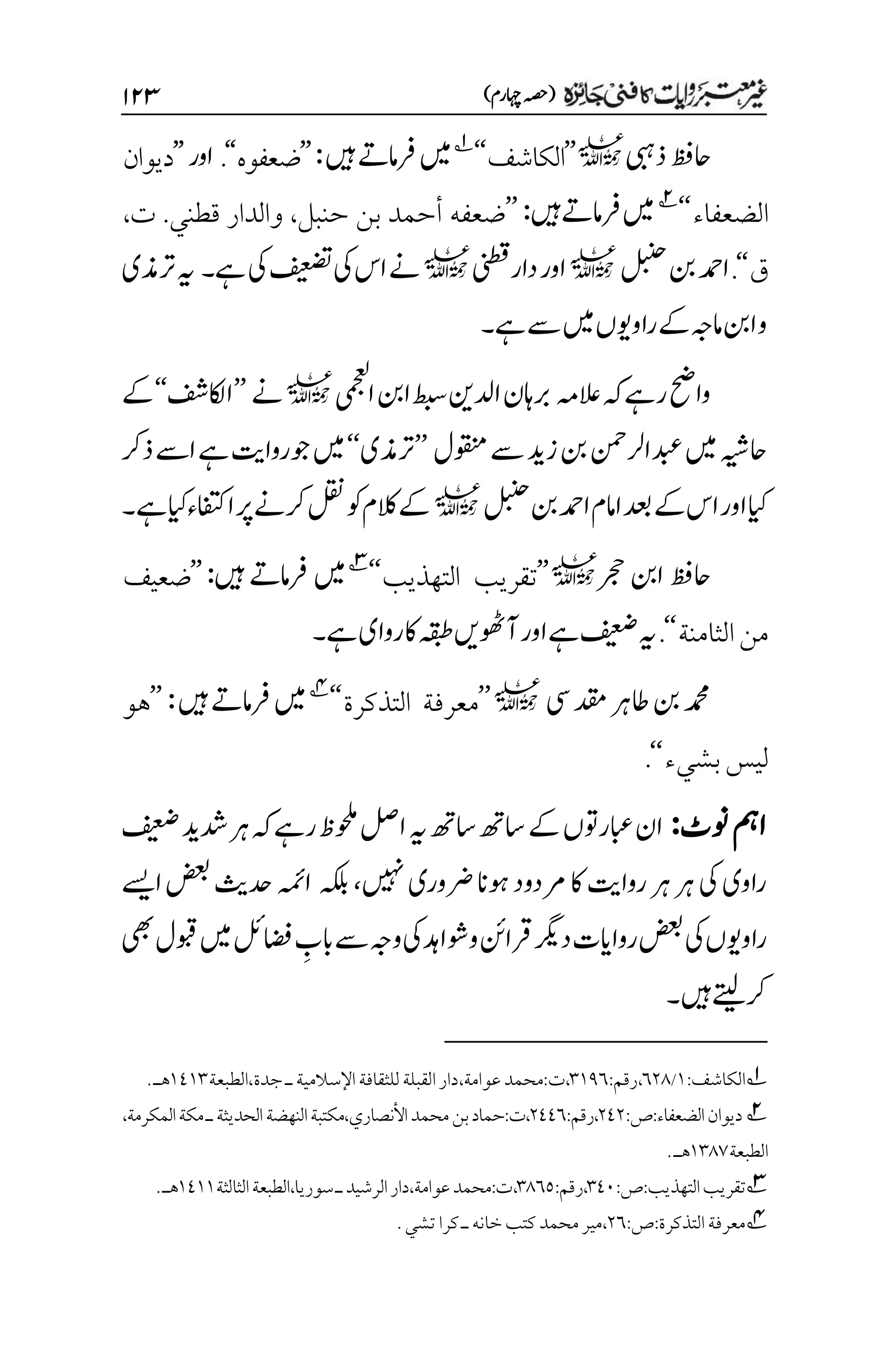 )‫اہچرم‬‫(ہصح‬
۲۱3
‫ذیبہ‬‫احظف‬
l
’’
‫الكاشف‬
‘‘
1
‫ںیہ‬‫رفامےت‬‫ںیم‬
:
’’
‫ضعفوه‬
‘‘
.
‫اور‬
’’
‫ديوان‬
‫الضعفاء‬
‘‘
2
‫ںیہ‬‫رفامےت‬‫ںیم‬
:
’’
‫حنبل‬ ‫بن‬ ‫أحمد‬ ‫ضعفه‬
،
‫والدار‬
.‫قطني‬
‫ت‬
،
‫ق‬
‘‘
.
‫لبنح‬‫نب‬‫ادمح‬
l
‫دارینطق‬‫اور‬
l
‫ےہ‬‫یک‬‫فیعضت‬‫یک‬‫اس‬‫ےن‬
‫۔‬
‫رتذمی‬‫ہی‬
‫امہج‬‫انب‬‫و‬
‫ےہ‬‫ےس‬‫ںیم‬‫راوویں‬‫ےک‬
‫۔‬
‫العہم‬‫ہک‬‫رےہ‬‫واحض‬
‫ایمجعل‬‫انب‬‫طبس‬‫ادلنی‬‫رباہن‬
l
‫ےن‬
’’
‫ااکلفش‬
‘‘
‫ےک‬
‫وقنمل‬‫ےس‬‫زدی‬‫نب‬‫دبعارلنمح‬‫ںیم‬‫احہیش‬
’’
‫رتذمی‬
‘‘
‫ذرک‬‫اےس‬‫ےہ‬‫وجرواتی‬‫ںیم‬
‫ےک‬‫اس‬‫اور‬‫ایک‬
‫دعب‬
‫لبنح‬‫نب‬‫ادمح‬‫اامم‬
l
‫ےہ‬‫ایک‬‫اافتکء‬‫رپ‬‫رکےن‬‫لقن‬‫وک‬‫الکم‬‫ےک‬
‫۔‬
‫رجح‬‫انب‬‫احظف‬
l
’’
‫التهذيب‬ ‫تقريب‬
‘‘
3
‫رفامےت‬‫ںیم‬
‫ںیہ‬
:
’’
‫ضعيف‬
‫الثامنة‬‫من‬
‘‘
.
‫ےہ‬‫روای‬‫اک‬‫ہقبط‬‫آوھٹںی‬‫اور‬‫ےہ‬‫فیعض‬‫ہی‬
‫۔‬
‫یس‬‫دقم‬‫اطرہ‬‫نب‬‫دمحم‬
l
’’
‫التذكرة‬ ‫معرفة‬
‘‘
4
‫ںیہ‬‫رفامےت‬‫ںیم‬
:
’’
‫هو‬
‫ليس‬
‫بشيء‬
‘‘
.
‫ونٹ‬‫امہ‬
:
‫فیعض‬‫دشدی‬‫رہ‬‫ہک‬‫رےہ‬‫وحلمظ‬‫الص‬‫ہی‬‫اسھت‬‫اسھت‬‫ےک‬‫ابعروتں‬‫ان‬
‫ںیہن‬‫رضوری‬‫وہان‬‫رمدود‬‫اک‬‫رواتی‬‫رہ‬‫رہ‬‫یک‬‫راوی‬
،
‫ہکلب‬
‫اےسی‬‫ضعب‬‫دحثی‬‫اہمئ‬
‫یھب‬‫وبقل‬‫ںیم‬‫اضفلئ‬ ‫م‬
‫ابب‬‫ےس‬‫وہج‬‫یک‬‫ووشادہ‬‫رقانئ‬‫درگی‬‫رواایت‬‫ضعب‬‫یک‬‫راوویں‬
‫ںیہ‬‫رکےتیل‬
‫۔‬
1
‫الكاشف‬
:
۰
/
۱۲1
،
‫رقم‬
:
۲۰1۱
،
‫ت‬
:
‫عوامة‬‫محمد‬
،
‫اإلسالمية‬‫للثقافة‬‫القبلة‬‫دار‬
‫ـ‬
‫جدة‬
،
‫الطبعة‬
۰1۰۲
‫هـ‬
.
2
‫الضعفاء‬‫ديوان‬
:‫ص‬:
۲1۲
:‫رقم‬،
۲11۱
‫النهضة‬‫مكتبة‬،‫األنصاري‬‫محمد‬‫بن‬‫حماد‬:‫ت‬،
‫الحديثة‬
‫ـ‬
،‫المكرمة‬‫مكة‬
‫الطبعة‬
۰۲1۳
‫هـ‬
.
3
‫التهذيب‬‫تقريب‬
:
‫ص‬
:
۲1۱
،
‫رقم‬
:
۲1۱۸
،
‫ت‬
:
‫عوامة‬‫محمد‬
،
‫الرشيد‬‫دار‬
‫ـ‬
‫سوريا‬
،
‫الثالثة‬‫الطبعة‬
۰1۰۰
‫هـ‬
.
4
‫معرفة‬
‫التذكرة‬
:‫ص‬:
۲۱
،
‫خا‬‫كتب‬‫محمد‬‫مير‬
‫نه‬
‫ـ‬
‫كرا‬
‫تش‬
‫ي‬
.
 