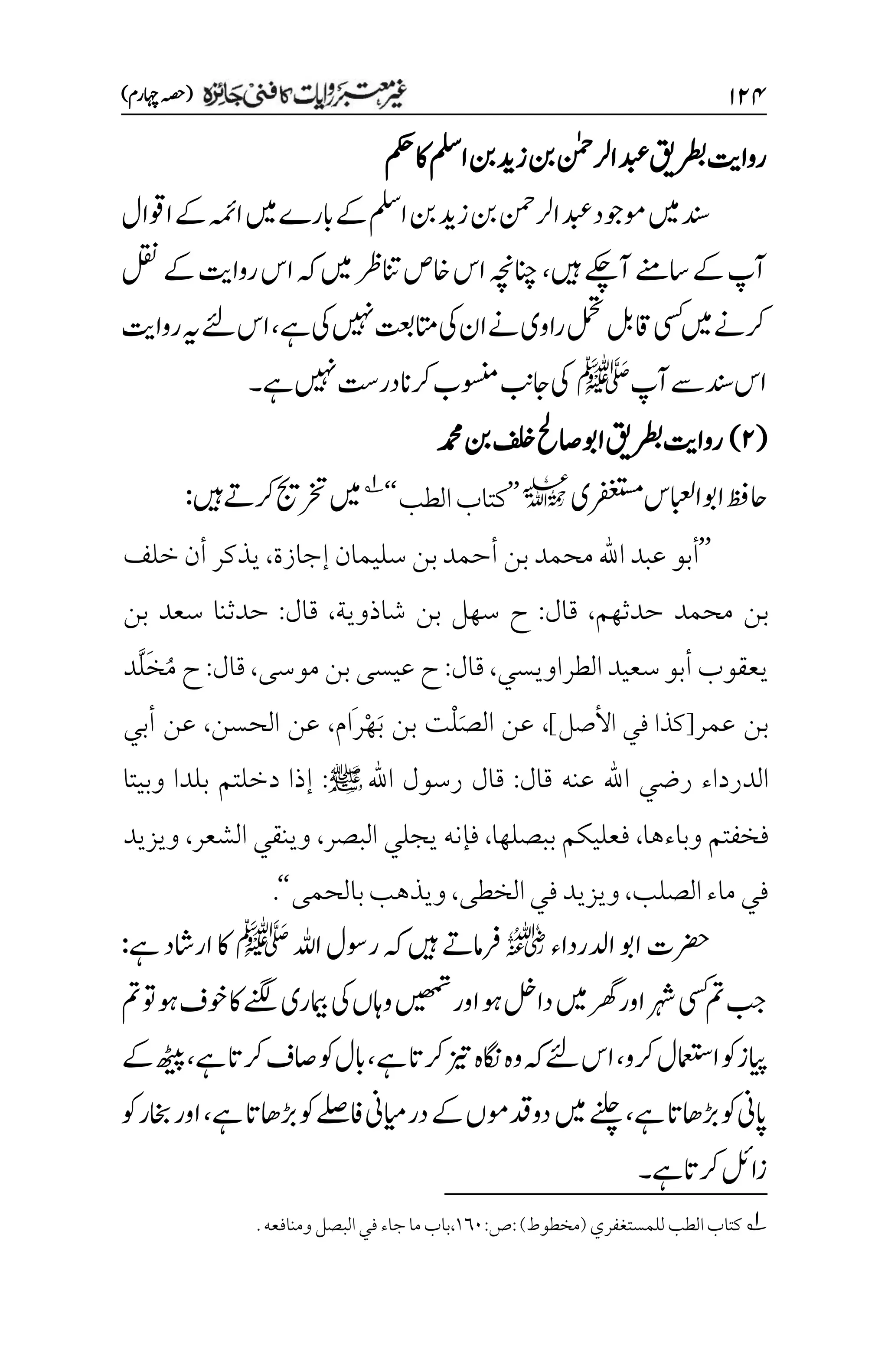 ۲۱۷
)‫اہچرم‬‫(ہصح‬
‫رطبقی‬‫رواتی‬
‫املس‬‫نب‬‫زدی‬‫نب‬‫ارلنٰمح‬‫دبع‬
‫مکح‬‫اک‬
‫اوقال‬‫ےک‬‫اہمئ‬‫ںیم‬‫ابرے‬‫ےک‬‫املس‬‫نب‬‫زدی‬‫نب‬‫ارلنمح‬‫دبع‬‫وموجد‬‫ںیم‬‫دنس‬
‫ںیہ‬‫آےکچ‬‫اسےنم‬‫ےک‬‫آپ‬
،
‫اخ‬‫اس‬‫انچہچن‬
‫ںیم‬‫انترظ‬‫ص‬
‫ہک‬
‫لقن‬‫ےک‬‫رواتی‬‫اس‬
‫ےہ‬‫یک‬‫ںیہن‬‫اتمتعب‬‫یک‬‫ان‬‫ےن‬‫راوی‬‫لمحت‬‫اقلب‬‫یسک‬‫ںیم‬‫رکےن‬
،
‫رواتی‬‫ہی‬‫ےئل‬‫اس‬
‫آپ‬‫ےس‬‫دنس‬‫اس‬
‫ﷺ‬
‫ےہ‬‫ںیہن‬‫در ِتس‬‫رکان‬‫وسنمب‬‫اجبن‬‫یک‬
‫۔‬
(
۱
)
‫رطبقی‬‫رواتی‬
‫دمحم‬‫نب‬‫فلخ‬‫اصحل‬‫اوب‬
‫رفغتسمی‬‫اابعلس‬‫اوب‬‫احظف‬
l
’’
‫الطب‬‫كتاب‬
‘‘
1
‫ںیہ‬‫رکےت‬‫رختجی‬‫ںیم‬
:
’’
‫أبو‬
‫إجازة‬ ‫سليمان‬ ‫بن‬‫أحمد‬‫بن‬‫محمد‬‫اهلل‬ ‫عبد‬
،
‫يذكر‬
‫خلف‬‫أن‬
‫بن‬
‫حدثهم‬ ‫محمد‬
،
‫قال‬
:
‫شاذوية‬ ‫بن‬ ‫سهل‬ ‫ح‬
،
‫قال‬
:
‫حدثنا‬
‫بن‬ ‫سعد‬
‫الطراويسي‬‫سعيد‬‫أبو‬ ‫يعقوب‬
،
‫قال‬
:
‫موسى‬‫بن‬‫عيسى‬ ‫ح‬
،
‫قال‬
:
‫َّد‬‫ل‬َ‫خ‬ُ‫م‬ ‫ح‬
‫عمر‬ ‫بن‬
]‫األصل‬ ‫في‬ ‫[كذا‬
،
‫َام‬‫ر‬ْ‫ه‬َ‫ب‬ ‫بن‬ ‫ْت‬‫ل‬َ‫ص‬‫ال‬ ‫عن‬
،
‫الحسن‬ ‫عن‬
،
‫أبي‬ ‫عن‬
‫قال‬ ‫عنه‬ ‫اهلل‬ ‫رضي‬ ‫الدرداء‬
:
+ ‫اهلل‬ ‫رسول‬ ‫قال‬
:
‫وبيتا‬ ‫بلدا‬ ‫دخلتم‬ ‫إذا‬
‫وباءها‬ ‫فخفتم‬
،
‫ببصلها‬ ‫فعليكم‬
،
‫البصر‬ ‫يجلي‬ ‫فإنه‬
،
‫الشعر‬ ‫وينقي‬
،
‫ويزيد‬
‫الصلب‬‫ماء‬‫في‬
،
‫الخطى‬‫في‬‫ويزيد‬
،
‫بالحمى‬‫ويذهب‬
‘‘
.
‫ادلرداء‬‫اوب‬‫رضحت‬
r
‫اہلل‬‫روسل‬‫ہک‬‫ںیہ‬‫رفامےت‬
‫ﷺ‬
‫ےہ‬‫اراشد‬‫اک‬
:
‫ںیھمت‬‫اور‬‫وہ‬‫دالخ‬‫ںیم‬‫رھگ‬‫اور‬‫رہش‬‫یسک‬‫مت‬‫بج‬
‫مت‬‫وت‬‫وہ‬‫وخف‬‫اک‬‫ےنگل‬‫امیبری‬‫یک‬‫واہں‬
‫رکو‬‫اامعتسل‬‫وک‬‫ایپز‬
،
‫ےہ‬‫رکات‬‫زیت‬‫اگنہ‬‫وہ‬‫ہک‬‫ےئل‬‫اس‬
،
‫ےہ‬‫رکات‬‫اصف‬‫وک‬‫ابل‬
،
‫ےک‬‫ھٹیپ‬
‫ےہ‬‫ڑباھات‬‫وک‬‫اپین‬
،
‫ےہ‬‫ڑباھات‬‫وک‬‫افےلص‬‫درایمین‬‫ےک‬‫دودقومں‬‫ںیم‬‫ےنلچ‬
،
‫وک‬‫اخبر‬‫اور‬
‫ےہ‬‫رکات‬‫زالئ‬
‫۔‬
1
:‫ص‬:)‫(مخطوط‬‫للمستغفري‬‫الطب‬‫كتاب‬
۰۱۱
‫ال‬‫في‬‫جاء‬‫ما‬‫باب‬،
‫ب‬
.‫ومنافعه‬‫صل‬
 