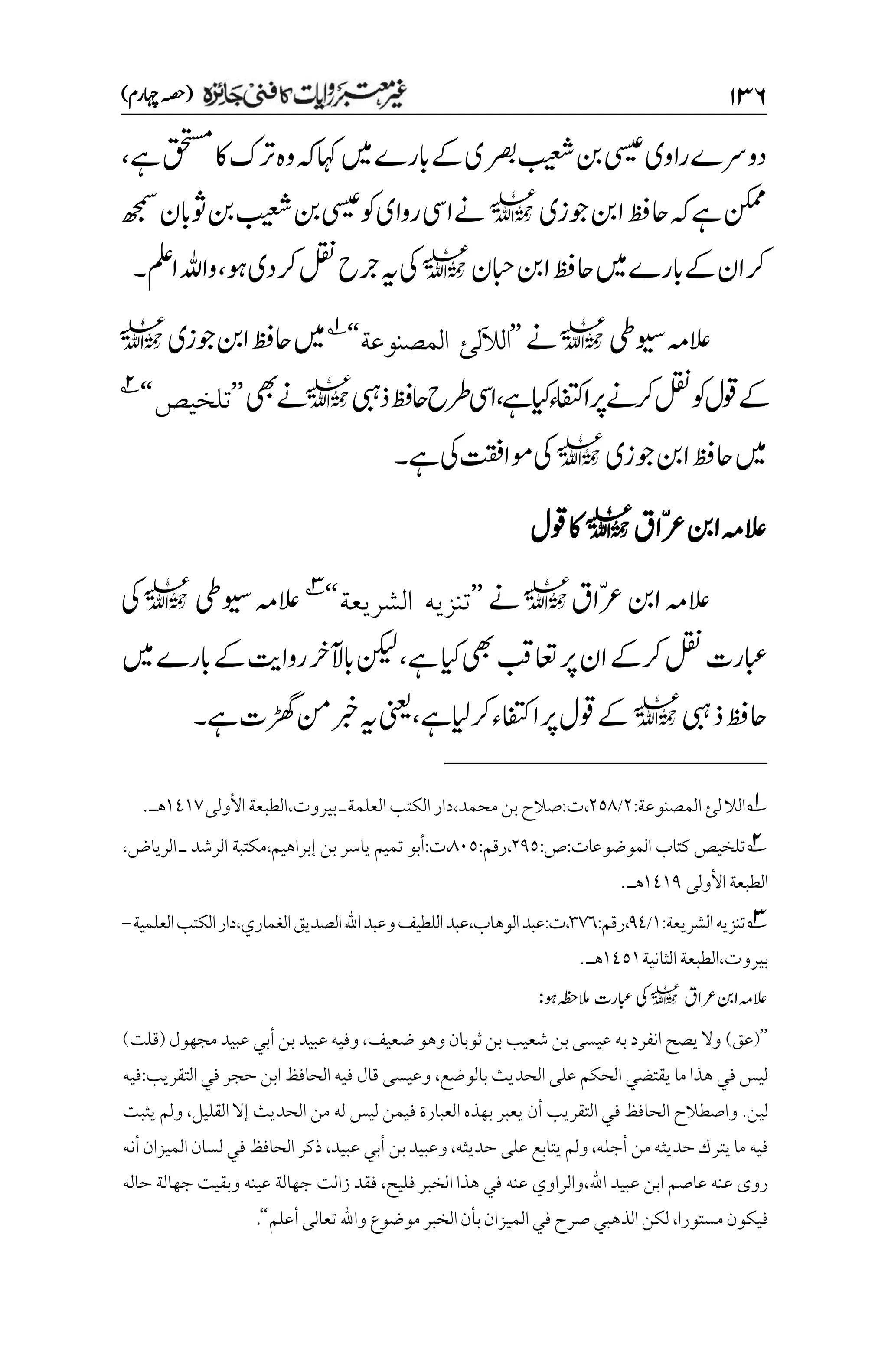 ۲3۶
)‫اہچرم‬‫(ہصح‬
‫راوی‬‫دورسے‬
‫ےہ‬‫قحتسم‬‫اک‬‫رتک‬‫وہ‬‫ہک‬‫اہک‬‫ںیم‬‫ابرے‬‫ےک‬‫رصبی‬‫بیعش‬‫نب‬‫یسیع‬
،
‫وجزی‬‫انب‬‫احظف‬‫ہک‬‫ےہ‬‫نکمم‬
l
‫ھجمس‬‫وثابن‬‫نب‬‫بیعش‬‫نب‬‫یسیع‬‫وک‬‫روای‬‫ےنایس‬
‫ابحن‬‫انب‬‫احظف‬‫ںیم‬‫ابرے‬‫ےک‬‫ان‬‫رک‬
l
‫وہ‬‫دی‬‫رک‬‫لقن‬‫رجح‬‫ہی‬‫یک‬
،
‫املع‬‫واہلل‬
‫۔‬
‫ویسیط‬‫العہم‬
l
‫ےن‬
’’
‫الآلل‬
‫ئ‬
‫المصنوع‬
‫ة‬
‘‘
1
‫وجزی‬‫انب‬‫احظف‬‫ںیم‬
l
‫ےک‬
‫ےہ‬‫ایک‬‫اافتکء‬‫رپ‬‫رکےن‬‫لقن‬‫وک‬‫وقل‬
،
‫ذیبہ‬‫احظف‬‫رطح‬‫ایس‬
l
‫یھب‬‫ےن‬
’’
‫تلخيص‬
‘‘
2
‫وجزی‬‫انب‬‫احظف‬‫ںیم‬
l
‫ےہ‬‫یک‬‫وماتقف‬‫یک‬
‫۔‬
‫ّاق‬‫رع‬‫انب‬‫العہم‬
l
‫وقل‬‫اک‬
‫ّاق‬‫رع‬‫انب‬‫العہم‬
l
‫ےن‬
’’
‫الشريعة‬ ‫تنزيه‬
‘‘
3
‫ویسیط‬‫العہم‬
l
‫یک‬
‫ےہ‬‫ایک‬‫یھب‬‫اعتبق‬‫رپ‬‫ان‬‫رکےک‬‫لقن‬‫ابعرت‬
،
‫ابآل‬‫نکیل‬
‫ںیم‬‫ابرے‬‫ےک‬‫رواتی‬‫رخ‬
‫ذیبہ‬‫احظف‬
l
‫رکایلےہ‬‫اافتکء‬‫رپ‬‫وقل‬‫ےک‬
،
‫ےہ‬‫ڑھگت‬‫نم‬‫ربخ‬‫ہی‬‫ینعی‬
‫۔‬
1
‫لئ‬‫الال‬
‫المصنوعة‬
:
۲
/
۲۸1
،‫بيروت‬‫العلمةـ‬‫الكتب‬‫دار‬،‫محمد‬‫بن‬‫صالح‬:‫ت‬،
‫األولى‬‫الطبعة‬
۰1۰۳
.‫هـ‬
2
‫الموضوعات‬ ‫كتاب‬ ‫تلخيص‬
:‫ص‬:
۲1۸
:‫رقم‬،
1۱۸
،
،‫إبراهيم‬ ‫بن‬ ‫ياسر‬ ‫تميم‬ ‫أبو‬:‫ت‬
،‫الرياض‬ ‫ـ‬ ‫الرشد‬ ‫مكتبة‬
‫األولى‬‫الطبعة‬
۰1۰1
‫هـ‬
.

3
‫الشريعة‬‫تنزيه‬
:
۰
/
11
:‫رقم‬،
۲۳۱
‫وعبد‬‫اللطيف‬‫عبد‬،‫الوهاب‬‫عبد‬:‫ت‬،
‫الصديق‬‫اهلل‬
‫دار‬،‫الغماري‬
‫الكتب‬
‫العلمية‬
-
‫بيروت‬
،
‫الثانية‬‫الطبعة‬
۰1۸۰
‫هـ‬
.
‫العہم‬
‫رعاق‬‫انب‬
l
‫یک‬
‫ابعرت‬
‫وہ‬‫المہظح‬
:
’’
(
‫عق‬
)
‫ضعيف‬‫وهو‬‫ثوبان‬‫بن‬‫شعيب‬‫بن‬‫عيسى‬‫به‬‫انفرد‬‫يصح‬‫وال‬
،
‫مجهول‬‫عبيد‬‫أبي‬‫بن‬‫عبيد‬‫وفيه‬
(
‫قلت‬
)
‫بالوضع‬‫الحديث‬‫على‬ ‫الحكم‬ ‫يقتضي‬ ‫ما‬ ‫هذا‬ ‫في‬ ‫ليس‬
،
‫التقريب‬‫في‬ ‫حجر‬ ‫ابن‬ ‫الحافظ‬‫فيه‬ ‫قال‬ ‫وعيسى‬
:
‫فيه‬
‫لين‬
.
‫القليل‬ ‫إال‬ ‫الحديث‬ ‫من‬ ‫له‬ ‫ليس‬ ‫فيمن‬ ‫العبارة‬ ‫بهذه‬ ‫يعبر‬ ‫أن‬ ‫التقريب‬ ‫في‬ ‫الحافظ‬ ‫واصطالح‬
،
‫يثبت‬ ‫ولم‬
‫أجله‬ ‫من‬‫حديثه‬‫يترك‬‫ما‬ ‫فيه‬
،
‫حديثه‬ ‫على‬‫يتابع‬‫ولم‬
،
‫عبيد‬‫أبي‬ ‫بن‬‫وعبيد‬
،
‫أنه‬‫الميزان‬‫لسان‬‫في‬ ‫الحافظ‬ ‫ذكر‬
‫اهلل‬ ‫عبيد‬ ‫ابن‬ ‫عاصم‬ ‫عنه‬ ‫روى‬
،
‫فليح‬ ‫الخبر‬ ‫هذا‬ ‫في‬ ‫عنه‬ ‫والراوي‬
،
‫زالت‬ ‫فقد‬
‫حاله‬ ‫جهالة‬ ‫وبقيت‬ ‫عينه‬ ‫جهالة‬
‫مستورا‬‫فيكون‬
،
‫أعلم‬‫تعالى‬‫واهلل‬‫موضوع‬‫الخبر‬‫بأن‬‫الميزان‬‫في‬‫صرح‬‫الذهبي‬‫لكن‬
‘‘
.
 