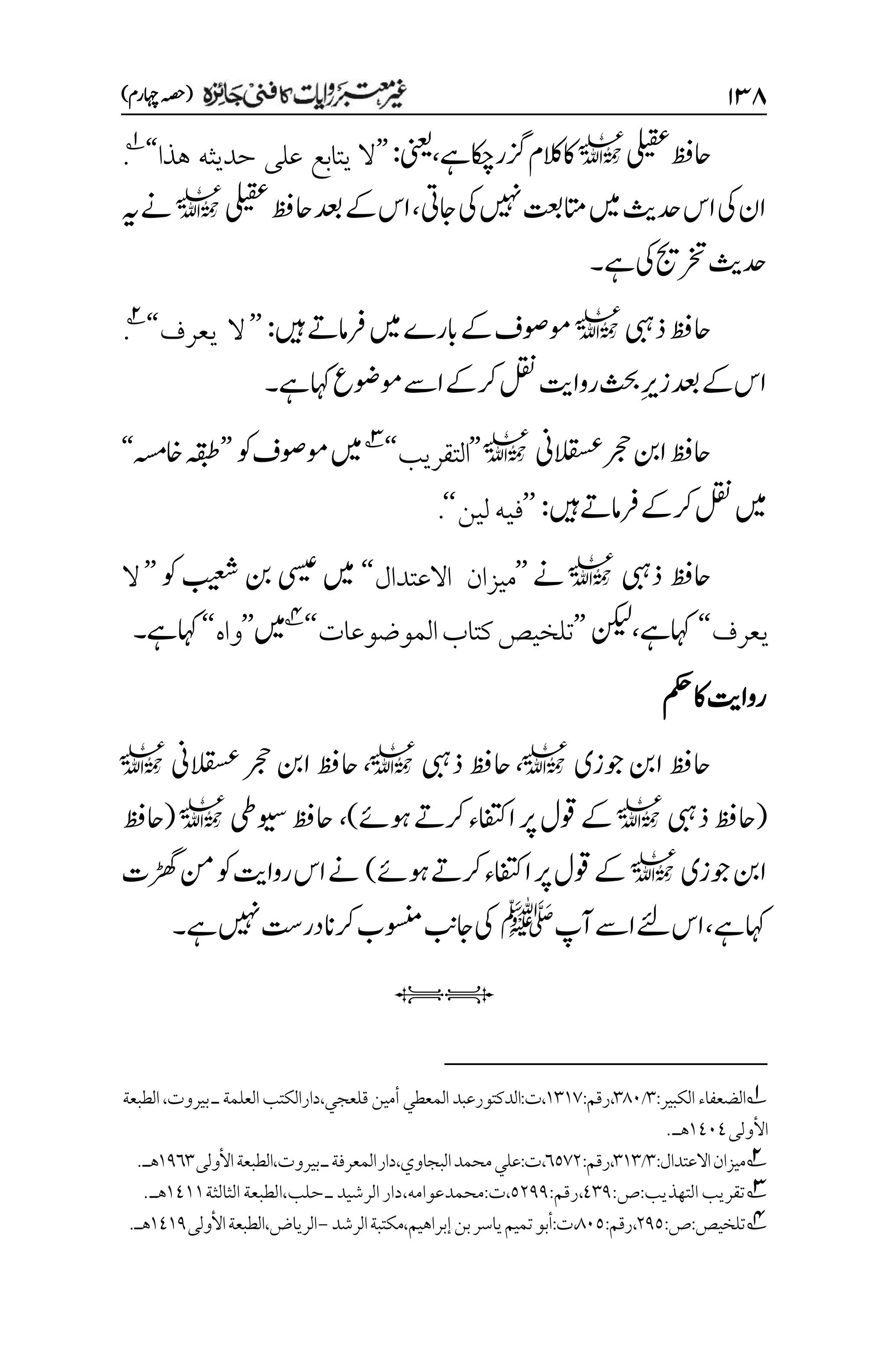 ۲3۵
)‫اہچرم‬‫(ہصح‬
‫یلیقع‬‫احظف‬
l
‫زگ‬‫الکم‬‫اک‬
‫ےہ‬‫اکچ‬‫ر‬
،
‫ینعی‬
:
’’
‫هذا‬ ‫حديثه‬ ‫على‬ ‫يتابع‬ ‫ال‬
‘‘
1
.
‫اجیت‬‫یک‬‫ںیہن‬‫اتمتعب‬‫ںیم‬‫دحثی‬‫اس‬‫یک‬‫ان‬
،
‫یلیقع‬‫احظف‬‫دعب‬‫ےک‬‫اس‬
l
‫ہی‬‫ےن‬
‫ےہ‬‫یک‬‫رختجی‬‫دحثی‬
‫۔‬
‫ذیبہ‬‫احظف‬
l
‫ںیہ‬‫رفامےت‬‫ںیم‬‫ابرے‬‫ےک‬‫وموصف‬
:
’’
‫يعرف‬ ‫ال‬
‘‘
2
.
‫لقن‬‫رواتی‬‫ثحب‬‫م‬‫ری‬‫ز‬‫دعب‬‫ےک‬‫اس‬
‫ےہ‬‫اہک‬‫وموضع‬‫اےس‬‫رکےک‬
‫۔‬
‫القسعین‬‫رجح‬‫انب‬‫احظف‬
l
’’
‫التقريب‬
‘‘
3
‫وک‬‫وموصف‬‫ںیم‬
’’
‫اخہسم‬‫ہقبط‬
‘‘
‫ںیہ‬‫رفامےت‬‫رکےک‬‫لقن‬‫ںیم‬
:
’’
‫لين‬‫فيه‬
‘‘
.
‫ذیبہ‬ ‫احظف‬
l
‫ےن‬
’’
‫االعتدال‬ ‫ميزان‬
‘‘
‫وک‬ ‫بیعش‬ ‫نب‬ ‫یسیع‬ ‫ںیم‬
’’
‫ال‬
‫يعرف‬
‘‘
‫اہکےہ‬
،
‫نکیل‬
’’
‫الموضوعات‬‫كتاب‬‫تلخيص‬
‘‘
4
‫ںیم‬
’’
‫واه‬
‘‘
‫ےہ‬‫اہک‬
‫۔‬
‫مکح‬‫اک‬‫رواتی‬
‫وجزی‬‫انب‬‫احظف‬
l
،
‫ذیبہ‬‫احظف‬
l
،
‫القسعین‬‫رجح‬‫انب‬‫احظف‬
l
(
‫ذیبہ‬‫احظف‬
l
‫اافتک‬‫رپ‬‫وقل‬‫ےک‬
‫وہےئ‬‫رکےت‬‫ء‬
)
،
‫ویسیط‬‫احظف‬
l
(
‫احظف‬
‫وجزی‬‫انب‬
l
‫وہےئ‬‫رکےت‬‫اافتکء‬‫رپ‬‫وقل‬‫ےک‬
)
‫ڑھگت‬‫نم‬‫وک‬‫رواتی‬‫اس‬‫ےن‬
‫ےہ‬‫اہک‬
،
‫آپ‬‫اےس‬‫ےئل‬‫اس‬
‫ﷺ‬
‫ےہ‬‫ںیہن‬‫در ِتس‬‫رکان‬‫وسنمب‬‫اجبن‬‫یک‬
‫۔‬
iI
1
:‫الكبير‬‫الضعفاء‬
۲
/
۲1۱
:‫رقم‬،
۰۲۰۳
،‫قلعجي‬‫أمين‬‫المعطي‬‫الدكتورعبد‬:‫ت‬،
‫الطبعة‬،‫بيروت‬‫ـ‬‫العلمة‬‫دارالكتب‬
‫األولى‬
۰1۱1
‫هـ‬
.

2
:‫االعتدال‬‫ميزان‬
۲
/
۲۰۲
:‫رقم‬،
۱۸۳۲
‫محمد‬‫علي‬:‫ت‬،
،‫البجاوي‬
‫دار‬
‫األولى‬‫الطبعة‬،‫بيروت‬‫ـ‬‫المعرفة‬
۰1۱۲
.‫هـ‬

3
‫التهذيب‬‫تقريب‬
:‫ص‬:
1۲1
،
:‫رقم‬
۸۲11
،‫محمدعوامه‬:‫ت‬،
‫الثالثة‬‫الطبعة‬،‫حلب‬‫ـ‬‫الرشيد‬‫دار‬
۰1۰۰
‫هـ‬
.
4
:‫ص‬:‫تلخيص‬
۲1۸
:‫رقم‬،
1۱۸
،
،‫إبراهيم‬‫بن‬‫ياسر‬‫تميم‬‫أبو‬:‫ت‬
‫مكت‬
‫الرشد‬‫بة‬
-
‫األولى‬‫الطبعة‬،‫الرياض‬
۰1۰1
‫هـ‬
.

 