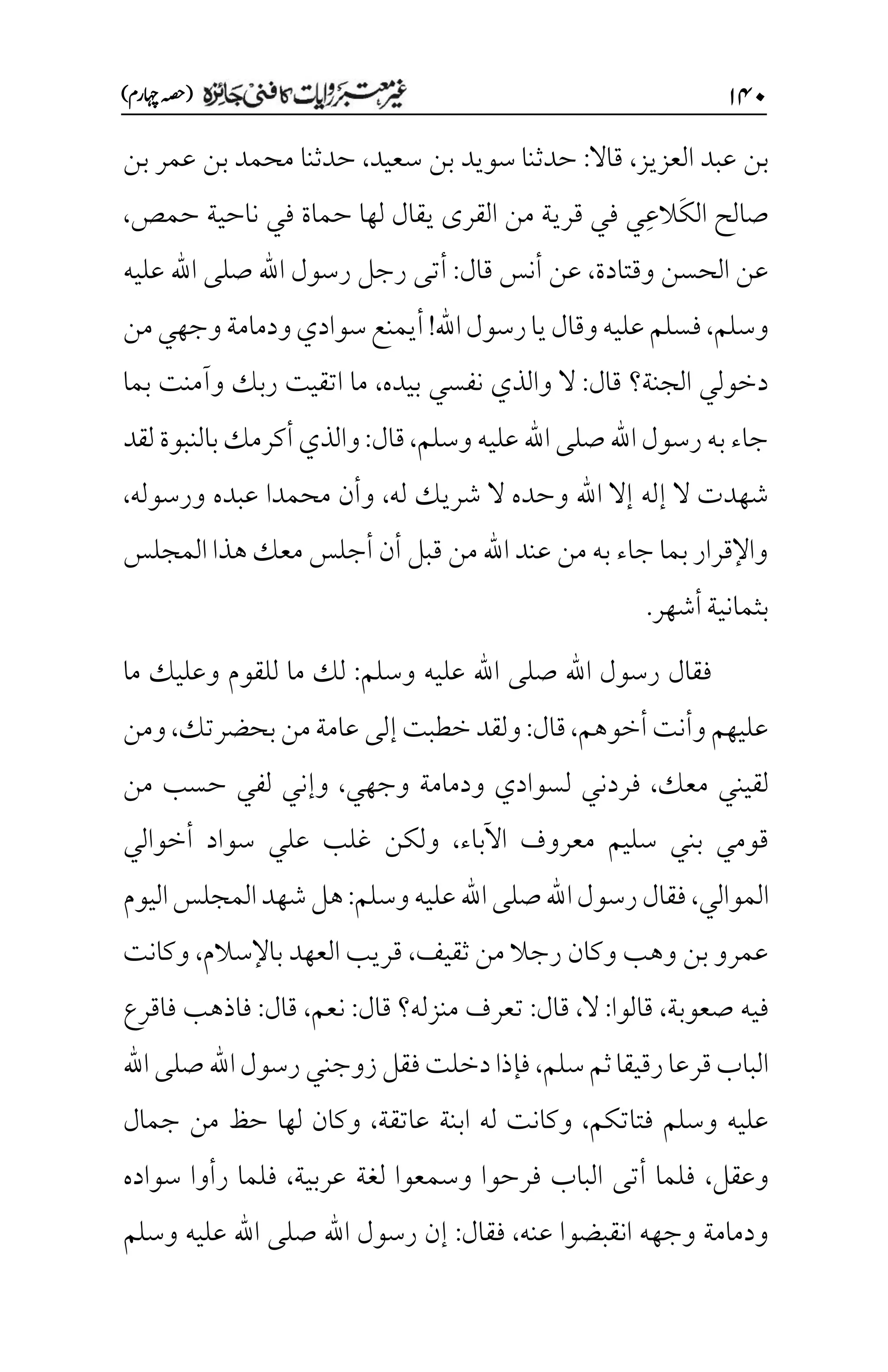 ۲۷۱
)‫اہچرم‬‫(ہصح‬
‫العزيز‬ ‫عبد‬ ‫بن‬
،
‫قاال‬
:
‫سعيد‬ ‫بن‬ ‫سويد‬ ‫حدثنا‬
،
‫حدثنا‬
‫بن‬ ‫عمر‬ ‫بن‬ ‫محمد‬
َ‫ك‬‫ال‬ ‫صالح‬
ِ‫ع‬‫ال‬
‫حمص‬ ‫ناحية‬ ‫في‬ ‫حماة‬ ‫لها‬ ‫يقال‬ ‫القرى‬ ‫من‬ ‫قرية‬ ‫في‬ ‫ي‬
،
‫وقتادة‬ ‫الحسن‬ ‫عن‬
،
‫قال‬ ‫أنس‬ ‫عن‬
:
‫عليه‬ ‫اهلل‬ ‫صلى‬ ‫اهلل‬ ‫رسول‬ ‫رجل‬ ‫أتى‬
‫وسلم‬
،
‫اهلل‬‫رسول‬‫يا‬‫وقال‬‫عليه‬‫فسلم‬
!
‫من‬‫وجهي‬‫ودمامة‬‫سوادي‬‫أيمنع‬
‫قال‬ ‫الجنة؟‬ ‫دخولي‬
:
‫بيده‬ ‫نفسي‬ ‫والذي‬ ‫ال‬
،
‫ب‬ ‫وآمنت‬ ‫ربك‬ ‫اتقيت‬ ‫ما‬
‫ما‬
‫وسلم‬‫عليه‬‫اهلل‬‫صلى‬‫اهلل‬‫رسول‬‫به‬‫جاء‬
،
‫قال‬
:
‫لقد‬‫بالنبوة‬‫أكرمك‬‫والذي‬
‫له‬ ‫شريك‬ ‫ال‬ ‫وحده‬ ‫اهلل‬ ‫إال‬ ‫إله‬ ‫ال‬ ‫شهدت‬
،
‫ورسوله‬ ‫عبده‬ ‫محمدا‬ ‫وأن‬
،
‫المجلس‬ ‫هذا‬‫معك‬ ‫أجلس‬ ‫أن‬ ‫قبل‬ ‫من‬ ‫اهلل‬ ‫عند‬ ‫من‬ ‫به‬ ‫جاء‬ ‫بما‬ ‫واإلقرار‬
‫أشهر‬‫بثمانية‬
.
‫وسلم‬ ‫عليه‬ ‫اهلل‬ ‫صلى‬ ‫اهلل‬ ‫رسول‬ ‫فقال‬
:
‫وعل‬ ‫للقوم‬ ‫ما‬ ‫لك‬
‫ما‬ ‫يك‬
‫أخوهم‬‫وأنت‬‫عليهم‬
،
‫قال‬
:
‫بحضرتك‬‫من‬‫عامة‬‫إلى‬‫خطبت‬‫ولقد‬
،
‫ومن‬
‫معك‬ ‫لقيني‬
،
‫وجهي‬ ‫ودمامة‬ ‫لسوادي‬ ‫فردني‬
،
‫من‬ ‫حسب‬ ‫لفي‬ ‫وإني‬
‫اآلباء‬ ‫معروف‬ ‫سليم‬ ‫بني‬ ‫قومي‬
،
‫أخوالي‬ ‫سواد‬ ‫علي‬ ‫غلب‬ ‫ولكن‬
‫الموالي‬
،
‫وسلم‬‫عليه‬‫اهلل‬‫صلى‬‫اهلل‬‫رسول‬‫فقال‬
:
‫اليوم‬‫المجلس‬‫شهد‬‫هل‬
‫م‬ ‫رجال‬ ‫وكان‬ ‫وهب‬ ‫بن‬ ‫عمرو‬
‫ثقيف‬ ‫ن‬
،
‫باإلسالم‬ ‫العهد‬ ‫قريب‬
،
‫وكانت‬
‫صعوبة‬ ‫فيه‬
،
‫قالوا‬
:
‫ال‬
،
‫قال‬
:
‫قال‬ ‫منزله؟‬ ‫تعرف‬
:
‫نعم‬
،
‫قال‬
:
‫فاقرع‬ ‫فاذهب‬
‫سلم‬‫ثم‬‫رقيقا‬‫قرعا‬‫الباب‬
،
‫اهلل‬‫صلى‬‫اهلل‬‫رسول‬‫زوجني‬‫فقل‬‫دخلت‬‫فإذا‬
‫فتاتكم‬ ‫وسلم‬ ‫عليه‬
،
‫عاتقة‬ ‫ابنة‬ ‫له‬ ‫وكانت‬
،
‫جمال‬ ‫من‬ ‫حظ‬ ‫لها‬ ‫وكان‬
‫وعقل‬
،
‫عربية‬ ‫لغة‬ ‫وسمعوا‬ ‫فرحوا‬ ‫الباب‬ ‫أتى‬ ‫فلما‬
،
‫سواده‬ ‫رأوا‬ ‫فلما‬
‫عنه‬ ‫انقبضوا‬ ‫وجهه‬ ‫ودمامة‬
،
‫فقال‬
:
‫وسلم‬ ‫عليه‬ ‫اهلل‬ ‫صلى‬ ‫اهلل‬ ‫رسول‬ ‫إن‬
 