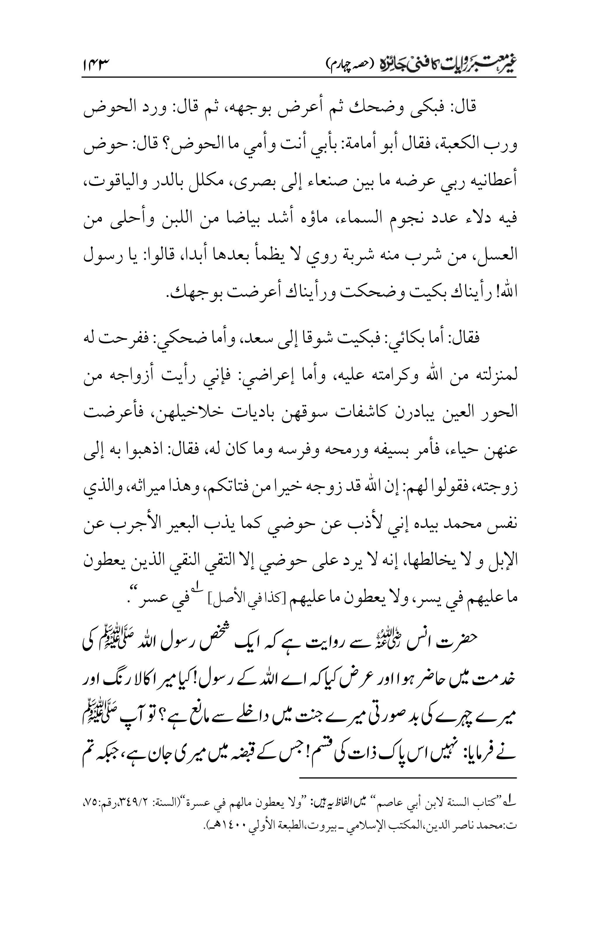 )‫اہچرم‬‫(ہصح‬
۲۷3
‫قال‬
:
‫ثم‬ ‫وضحك‬ ‫فبكى‬
‫أ‬
‫بوجهه‬ ‫عرض‬
،
‫قال‬ ‫ثم‬
:
‫الحوض‬ ‫ورد‬
‫الكعبة‬‫ورب‬
،
‫أمامة‬‫أبو‬‫فقال‬
:
‫الحوض‬‫ما‬‫وأمي‬‫أنت‬‫بأبي‬
‫؟‬
‫قال‬
:
‫حوض‬
‫بصرى‬ ‫إلى‬ ‫صنعاء‬ ‫بين‬ ‫ما‬ ‫عرضه‬ ‫ربي‬ ‫أعطانيه‬
،
‫والياقوت‬ ‫بالدر‬ ‫مكلل‬
،
‫السماء‬ ‫نجوم‬ ‫عدد‬ ‫دالء‬ ‫فيه‬
،
‫وأ‬ ‫اللبن‬ ‫من‬ ‫بياضا‬ ‫أشد‬ ‫ماؤه‬
‫ح‬
‫من‬ ‫لى‬
‫العسل‬
،
‫أبدا‬ ‫بعدها‬ ‫يظمأ‬ ‫ال‬ ‫روي‬ ‫شربة‬ ‫منه‬ ‫شرب‬ ‫من‬
،
‫قالوا‬
:
‫رسول‬ ‫يا‬
‫اهلل‬
!
‫بوجهك‬‫أعرضت‬‫ورأيناك‬‫وضحكت‬‫بكيت‬‫رأيناك‬
.
‫فقال‬
:
‫بكائي‬‫أما‬
:
‫سعد‬‫إلى‬‫شوقا‬‫فبكيت‬
،
‫ضحكي‬‫وأما‬
:
‫له‬‫ففرحت‬
‫عليه‬ ‫وكرامته‬ ‫اهلل‬ ‫من‬ ‫لمنزلته‬
،
‫إعراضي‬ ‫وأما‬
:
‫رأيت‬ ‫فإني‬
‫من‬ ‫أزواجه‬
‫باديات‬ ‫سوقهن‬ ‫كاشفات‬ ‫يبادرن‬ ‫العين‬ ‫الحور‬
‫خالخيلهن‬
،
‫فأعرضت‬
‫حياء‬ ‫عنهن‬
،
‫له‬ ‫كان‬ ‫وما‬ ‫وفرسه‬ ‫ورمحه‬ ‫بسيفه‬ ‫فأمر‬
،
‫فقال‬
:
‫إلى‬ ‫به‬ ‫اذهبوا‬
‫زوجته‬
،
‫لهم‬‫فقولوا‬
:
‫فتاتكم‬‫من‬‫خيرا‬‫زوجه‬‫قد‬‫اهلل‬‫إن‬
،
‫ميراثه‬‫وهذا‬
،
‫والذي‬
‫ع‬ ‫األجرب‬ ‫البعير‬ ‫يذب‬ ‫كما‬ ‫حوضي‬ ‫عن‬ ‫ألذب‬ ‫إني‬ ‫بيده‬ ‫محمد‬ ‫نفس‬
‫ن‬
‫اإلبل‬
‫و‬
‫يخالطها‬‫ال‬
،
‫يعطون‬ ‫الذين‬ ‫النقي‬ ‫التقي‬ ‫إال‬ ‫حوضي‬ ‫على‬ ‫يرد‬ ‫ال‬ ‫إنه‬
‫يسر‬‫في‬‫عليهم‬‫ما‬
،
‫عليهم‬‫ما‬‫يعطون‬‫وال‬
]‫األصل‬‫في‬‫[كذا‬
1
‫عسر‬‫في‬
‘‘
.
‫اسن‬‫رضحت‬
r
‫اہلل‬‫روسل‬‫صخش‬‫اکی‬‫ہک‬‫ےہ‬‫رواتی‬‫ےس‬
‫ﷺ‬
‫یک‬
‫اور‬‫رگن‬‫اکال‬‫ریما‬‫ایک‬!‫روسل‬‫ےک‬‫اہلل‬‫اے‬‫ہک‬‫ایک‬‫رعض‬‫اور‬‫وہا‬‫احرض‬‫ںیم‬‫دختم‬
‫آپ‬‫وت‬‫ےہ؟‬‫امعن‬‫ےس‬‫داےلخ‬‫ںیم‬‫تنج‬‫ریمے‬‫وصریت‬‫دب‬‫یک‬‫رہچے‬‫ریمے‬
‫ﷺ‬
‫رفامای‬‫ےن‬
:
‫مسق‬‫یک‬‫ذات‬‫اپک‬‫اس‬‫ںیہن‬
!
‫ےہ‬‫اجن‬‫ریمی‬‫ںیم‬‫ہضبق‬‫ےک‬‫سج‬
،
‫ہکبج‬
‫مت‬
1
’’
‫عاصم‬ ‫أبي‬ ‫البن‬ ‫السنة‬ ‫كتاب‬
‘‘
:‫ںیہ‬‫ہی‬‫اافلظ‬‫ںیم‬
’’
‫مال‬ ‫يعطون‬ ‫وال‬
‫ه‬
‫عسرة‬ ‫في‬ ‫م‬
‘‘
:‫(السنة‬
۲
/
۲11
:‫رقم‬،
۳۸
،
‫اإلسالمي‬‫المكتب‬،‫الدين‬‫ناصر‬‫محمد‬:‫ت‬
‫ـ‬
‫األولي‬‫الطبعة‬،‫بيروت‬
۰1۱۱
‫ھ‬
.)‫ـ‬

 