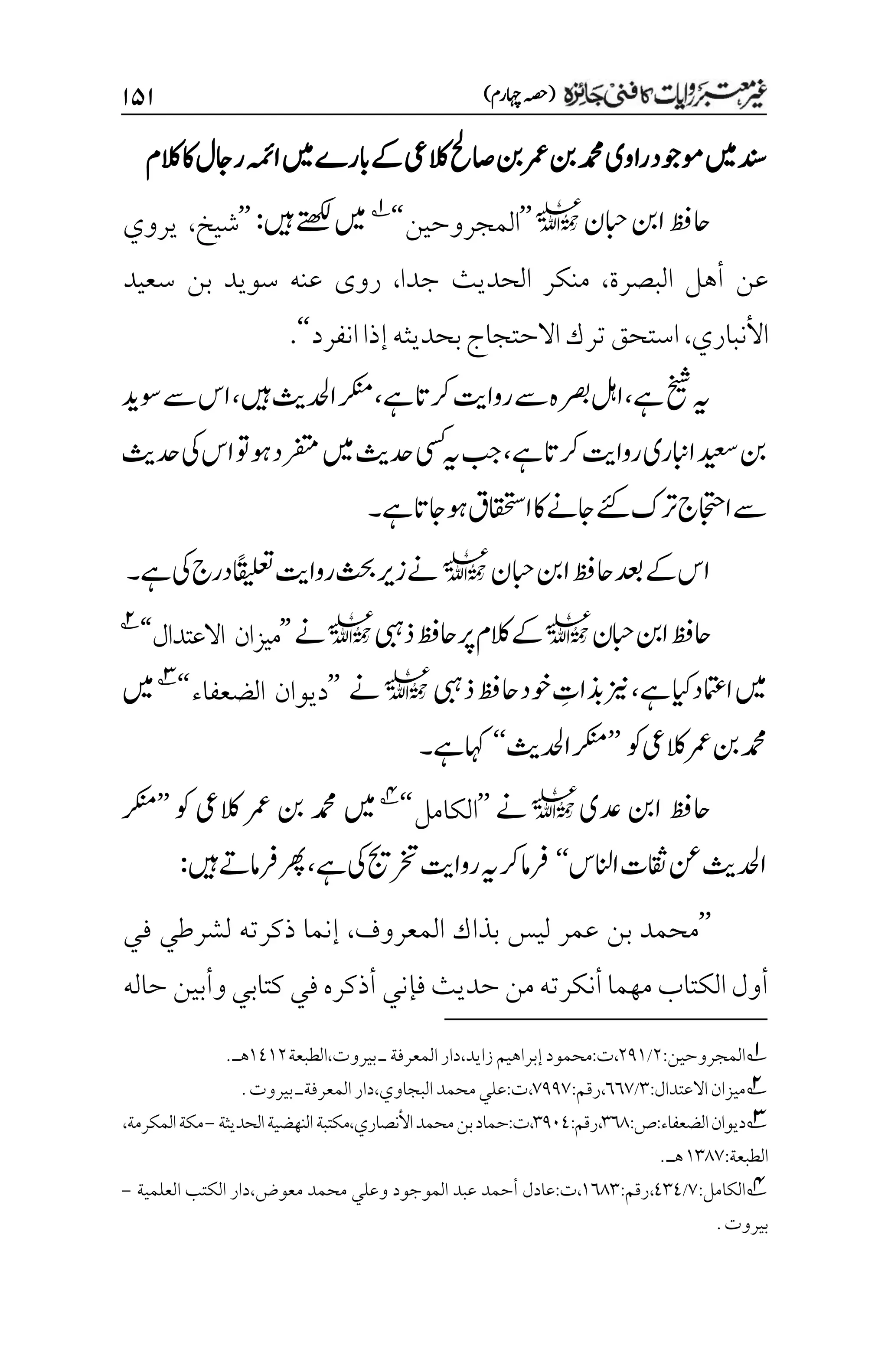 )‫اہچرم‬‫(ہصح‬
۲۸۲
‫الکم‬‫اک‬‫راجل‬‫اہمئ‬‫ںیم‬‫ابرے‬‫ےک‬‫الکیع‬‫اصحل‬‫نب‬‫رمع‬‫نب‬‫دمحم‬‫راوی‬‫وموجد‬‫ںیم‬‫دنس‬
‫ابحن‬‫انب‬‫احظف‬
l
’’
‫المجروحين‬
‘‘
1
‫ںیہ‬‫ےتھکل‬‫ںیم‬
:
’’
‫شيخ‬
،
‫يروي‬
‫البصرة‬ ‫أهل‬ ‫عن‬
،
‫جدا‬ ‫الحديث‬ ‫منكر‬
،
‫سعيد‬ ‫بن‬ ‫سويد‬ ‫عنه‬ ‫روى‬
‫األنباري‬
،
‫انفرد‬‫إذا‬‫بحديثه‬‫االحتجاج‬‫ترك‬‫استحق‬
‘‘
.
‫خیش‬‫ہی‬
‫ےہ‬‫رکات‬‫رواتی‬‫ےس‬‫رصبہ‬‫الہ‬،‫ےہ‬
،
‫ںیہ‬‫ادحلثی‬‫رکنم‬
،
‫ا‬
‫س‬
‫وسدی‬‫ےس‬
‫نب‬
‫رکات‬‫رواتی‬‫اابنری‬‫دیعس‬
‫ےہ‬
،
‫ںیم‬‫دحثی‬‫یسک‬‫ہی‬‫بج‬
‫ا‬‫وت‬‫وہ‬‫رفتمد‬
‫دحثی‬‫یک‬‫س‬
‫ےئک‬‫رتک‬‫ااجتحج‬‫ےس‬
‫اک‬‫اجےن‬
‫ااقحتسق‬
‫ےہ‬‫وہاجات‬
‫۔‬
‫ابحن‬‫انب‬‫احظف‬‫دعب‬‫ےک‬‫اس‬
l
‫ےہ‬‫یک‬‫درج‬‫ًاقیلعت‬‫رواتی‬‫ثحب‬‫زری‬‫ےن‬
‫۔‬
‫ابحن‬‫انب‬‫احظف‬
l
‫ذیبہ‬‫احظف‬‫رپ‬‫الکم‬‫ےک‬
l
‫ےن‬
’’
‫االعتدال‬ ‫ميزان‬
‘‘
2
‫ےہ‬‫ایک‬‫اامتعد‬‫ںیم‬
،
‫ذیبہ‬‫احظف‬‫وخد‬ ‫م‬
‫ذبات‬‫زین‬
l
‫ےن‬
’’
‫الضعفاء‬ ‫ديوان‬
‘‘
3
‫ںیم‬
‫نب‬‫دمحم‬
‫رمع‬
‫وک‬‫الکیع‬
’’
‫ادحلثی‬‫رکنم‬
‘‘
‫ےہ‬‫اہک‬
‫۔‬
‫دعی‬ ‫انب‬ ‫احظف‬
l
‫ےن‬
’’
‫الكامل‬
‘‘
4
‫وک‬ ‫الکیع‬ ‫رمع‬ ‫نب‬ ‫دمحم‬ ‫ںیم‬
’’
‫رکنم‬
‫اانلس‬‫اقثت‬‫نع‬‫ادحلثی‬
‘‘
‫ےہ‬‫یک‬‫رختجی‬‫رواتی‬‫ہی‬‫رک‬‫رفام‬
،
‫ںیہ‬‫رفامےت‬‫رھپ‬
:
’’
‫المعرو‬ ‫بذاك‬ ‫ليس‬ ‫عمر‬ ‫بن‬ ‫محمد‬
‫ف‬
،
‫في‬ ‫لشرطي‬ ‫ذكرته‬ ‫إنما‬
‫حديث‬‫من‬‫أنكرته‬ ‫مهما‬‫الكتاب‬‫أول‬
‫فإني‬
‫حاله‬ ‫وأبين‬‫كتابي‬ ‫في‬‫أذكره‬
1
‫المجروحين‬
:
۲
/
۲1۰
،
‫ت‬
:
‫زايد‬‫إبراهيم‬‫محمود‬
،
‫بيروت‬‫ـ‬‫المعرفة‬‫دار‬
،
‫الطبعة‬
۰1۰۲
.‫هـ‬
2
‫ميزان‬
‫االعتدال‬
:
۲
/
۱۱۳
،
‫رقم‬
:
۳11۳
،
‫ت‬
:
‫البجاوي‬‫محمد‬‫علي‬
،
‫المعر‬‫دار‬
‫ف‬
‫ةـ‬
.‫بيروت‬
3
:‫ص‬:‫الضعفاء‬‫ديوان‬
۲۱1
:‫رقم‬،
۲1۱1
‫الحديث‬‫النهضية‬‫مكتبة‬،‫األنصاري‬‫محمد‬‫بن‬‫حماد‬:‫ت‬،
‫ة‬
-
‫مكة‬
،‫المكرمة‬
:‫الطبعة‬
۰۲1۳
‫هـ‬
.
4
‫الكامل‬
:
۳
/
1۲1
،
‫رقم‬
:
۰۱1۲
،
‫ت‬
:
‫الموجود‬ ‫عبد‬ ‫أحمد‬ ‫عادل‬
‫و‬
‫معوض‬ ‫محمد‬ ‫علي‬
،
‫دار‬
‫العلمية‬ ‫الكتب‬
-
.‫بيروت‬
 