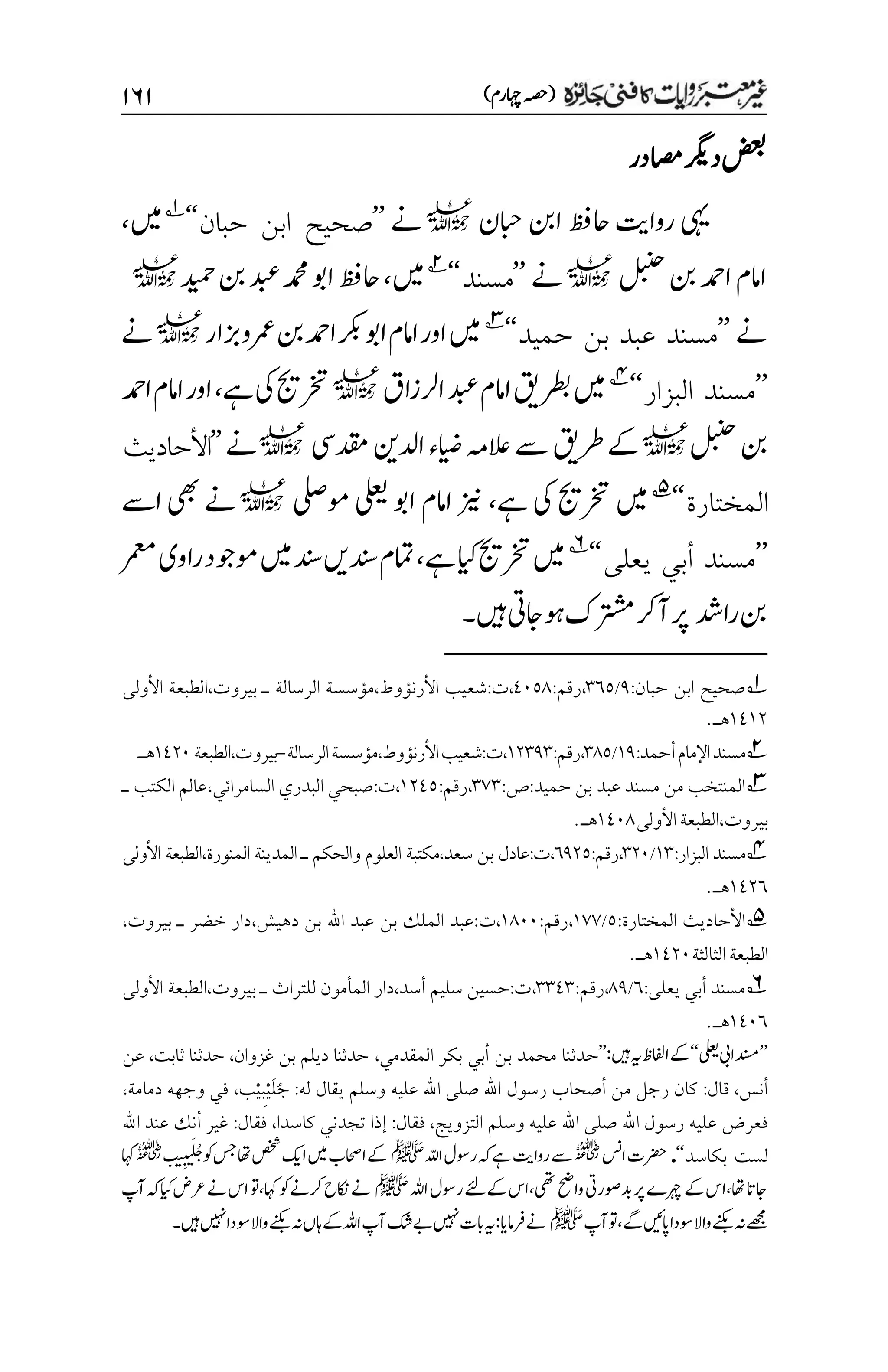 )‫اہچرم‬‫(ہصح‬
۲۶۲
‫ضعب‬
‫اصمدر‬‫درگی‬
‫ابحن‬‫انب‬‫احظف‬‫رواتی‬‫یہی‬
l
‫ےن‬
’’
‫حبان‬ ‫ابن‬ ‫صحيح‬
‘‘
1
‫ںیم‬
،
‫لبنح‬‫نب‬‫ادمح‬‫اامم‬
l
‫ےن‬
’’
‫مسند‬
‘‘
2
‫ںیم‬
،
‫دیمح‬‫نب‬‫دبع‬‫دمحم‬‫اوب‬‫احظف‬
l
‫ےن‬
’’
‫حميد‬ ‫بن‬ ‫عبد‬ ‫مسند‬
‘‘
3
‫زبار‬‫رمعو‬‫نب‬‫ادمح‬‫اوبرکب‬‫اامم‬‫اور‬‫ںیم‬
l
‫ےن‬
’’
‫البزار‬ ‫مسند‬
‘‘
4
‫ارلزاق‬‫دبع‬‫اامم‬‫رطبقی‬‫ںیم‬
l
‫ےہ‬‫یک‬‫رختجی‬
،
‫اامم‬‫اور‬
‫ادمح‬
‫لبنح‬‫نب‬
l
‫دقمیس‬‫ادلنی‬‫ایضء‬‫العہم‬‫ےس‬‫رطقی‬‫ےک‬
l
‫ےن‬
’’
‫األحاديث‬
‫المختارة‬
‘‘
5
‫ےہ‬‫یک‬‫رختجی‬‫ںیم‬
،
‫ومیلص‬‫یلعی‬‫اوب‬‫اامم‬‫زین‬
l
‫اےس‬‫یھب‬‫ےن‬
’’
‫يعلى‬ ‫أبي‬ ‫مسند‬
‘‘
6
‫ےہ‬‫ایک‬‫رختجی‬‫ںیم‬
،
‫رمعم‬‫راوی‬‫وموجد‬‫ںیم‬‫دنس‬‫دنسںی‬‫امتم‬
‫رادش‬‫نب‬
‫ںیہ‬‫وہاجیت‬‫رتشمک‬‫آرک‬‫رپ‬
‫۔‬
1
‫حبان‬ ‫ابن‬ ‫صحيح‬
:
1
/
۲۱۸
،
‫رقم‬
:
1۱۸1
،
‫ت‬
:
‫األرنؤوط‬ ‫شعيب‬
،
‫بيروت‬ ‫ـ‬ ‫الرسالة‬ ‫مؤسسة‬
،
‫األولى‬ ‫الطبعة‬
۰1۰۲
.‫هـ‬
2
:‫أحمد‬‫اإلمام‬‫مسند‬
۰1
/
۲1۸
:‫رقم‬،
۰۲۲1۲
،
،‫األرنؤوط‬‫شعيب‬:‫ت‬
‫الرسالة‬‫مؤسسة‬
-
،‫بيروت‬
‫الطبعة‬
۰1۲۱
.‫هـ‬
3
‫من‬ ‫المنتخب‬
‫حميد‬ ‫بن‬ ‫عبد‬ ‫مسند‬
:
‫ص‬
:
۲۳۲
،
‫رقم‬
:
۰۲1۸
،
‫ت‬
:
‫السامرائي‬ ‫البدري‬ ‫صبحي‬
،
‫ـ‬ ‫الكتب‬ ‫عالم‬
‫بيروت‬
،
‫األولى‬‫الطبعة‬
۰1۱1
.‫هـ‬
4
:‫البزار‬ ‫مسند‬
۰۲
/
۲۲۱
:‫رقم‬،
۱1۲۸
‫عادل‬:‫ت‬،
‫األولى‬ ‫الطبعة‬،‫المنورة‬ ‫المدينة‬ ‫ـ‬ ‫والحكم‬ ‫العلوم‬ ‫مكتبة‬،‫سعد‬ ‫بن‬
۰1۲۱
.‫هـ‬
5
‫المختارة‬ ‫األحاديث‬
:
۸
/
۰۳۳
،
‫رقم‬
:
۰1۱۱
،
‫ت‬
:
‫دهيش‬ ‫بن‬ ‫اهلل‬ ‫عبد‬ ‫بن‬ ‫الملك‬ ‫عبد‬
،
‫بيروت‬ ‫ـ‬ ‫خضر‬ ‫دار‬
،
‫الثالثة‬‫الطبعة‬
۰1۲۱
.‫هـ‬
6
:‫يعلى‬ ‫أبي‬ ‫مسند‬
۱
/
11
:‫رقم‬،
۲۲1۲
،
،‫أسد‬ ‫سليم‬ ‫حسين‬:‫ت‬
،‫بيروت‬ ‫ـ‬ ‫للتراث‬ ‫المأمون‬ ‫دار‬
‫الطبعة‬
‫األولى‬
۰1۱۱
‫هـ‬
.
’’
‫دنسم‬
‫ایب‬
‫ی‬‫عل‬‫ب‬
‘‘
:‫ںیہ‬‫ہی‬‫اافلظ‬‫ےک‬
’’
‫المقدمي‬ ‫بكر‬ ‫أبي‬ ‫بن‬ ‫محمد‬ ‫حدثنا‬
،
‫غزوان‬ ‫بن‬ ‫ديلم‬ ‫حدثنا‬
،
‫ثابت‬ ‫حدثنا‬
،
‫عن‬
‫أنس‬
،
‫قال‬
:
‫له‬ ‫يقال‬ ‫وسلم‬ ‫عليه‬ ‫اهلل‬ ‫صلى‬ ‫اهلل‬ ‫رسول‬ ‫أصحاب‬ ‫من‬ ‫رجل‬ ‫كان‬
:
ُ‫ج‬
َ‫ل‬
ْ‫ي‬
ِ‫ب‬
ْ‫ي‬
‫ب‬
،
‫دمامة‬ ‫وجهه‬ ‫في‬
،
‫وسلم‬ ‫عليه‬ ‫اهلل‬ ‫صلى‬ ‫اهلل‬ ‫رسول‬ ‫عليه‬ ‫فعرض‬
‫التزويج‬
،
‫فقال‬
:
‫كاسدا‬ ‫تجدني‬ ‫إذا‬
،
:‫فقال‬
‫اهلل‬ ‫عند‬ ‫أنك‬ ‫غير‬
‫بكاس‬ ‫لست‬
‫د‬
‘‘
.
‫اسن‬‫رضحت‬
r
‫اہلل‬‫روسل‬‫ہک‬‫ےہ‬‫رواتی‬‫ےس‬
‫ﷺ‬
‫ب‬‫ی‬‫م‬‫ب‬‫ب‬َ‫ل‬ُ‫ج‬‫وک‬‫سج‬‫اھت‬‫صخش‬‫اکی‬‫ںیم‬‫ااحصب‬‫ےک‬
r
‫اہک‬
‫اہلل‬‫روسل‬‫ےکےئل‬‫اس‬،‫یھت‬‫واحض‬‫دبوصریت‬‫رپ‬‫رہچے‬‫ےک‬‫اس‬،‫اھت‬‫اجات‬
‫ﷺ‬
‫آ‬‫ہک‬‫ایک‬‫رعض‬‫ےن‬‫اس‬‫وت‬،‫اہک‬‫وک‬‫رکےن‬‫اکنح‬‫ےن‬
‫پ‬
‫ےھجم‬
‫وسدا‬‫واال‬‫او ے‬‫ہن‬
‫آپ‬‫وت‬،‫ےگ‬‫اپںیئ‬
‫ﷺ‬
‫ںیہ۔‬‫ںیہن‬‫وسدا‬‫واال‬‫او ے‬‫ہن‬‫اہں‬‫ےک‬‫اہلل‬‫آپ‬‫ےبکش‬‫ںیہن‬‫ابت‬‫ہی‬:‫رفامای‬‫ےن‬
 