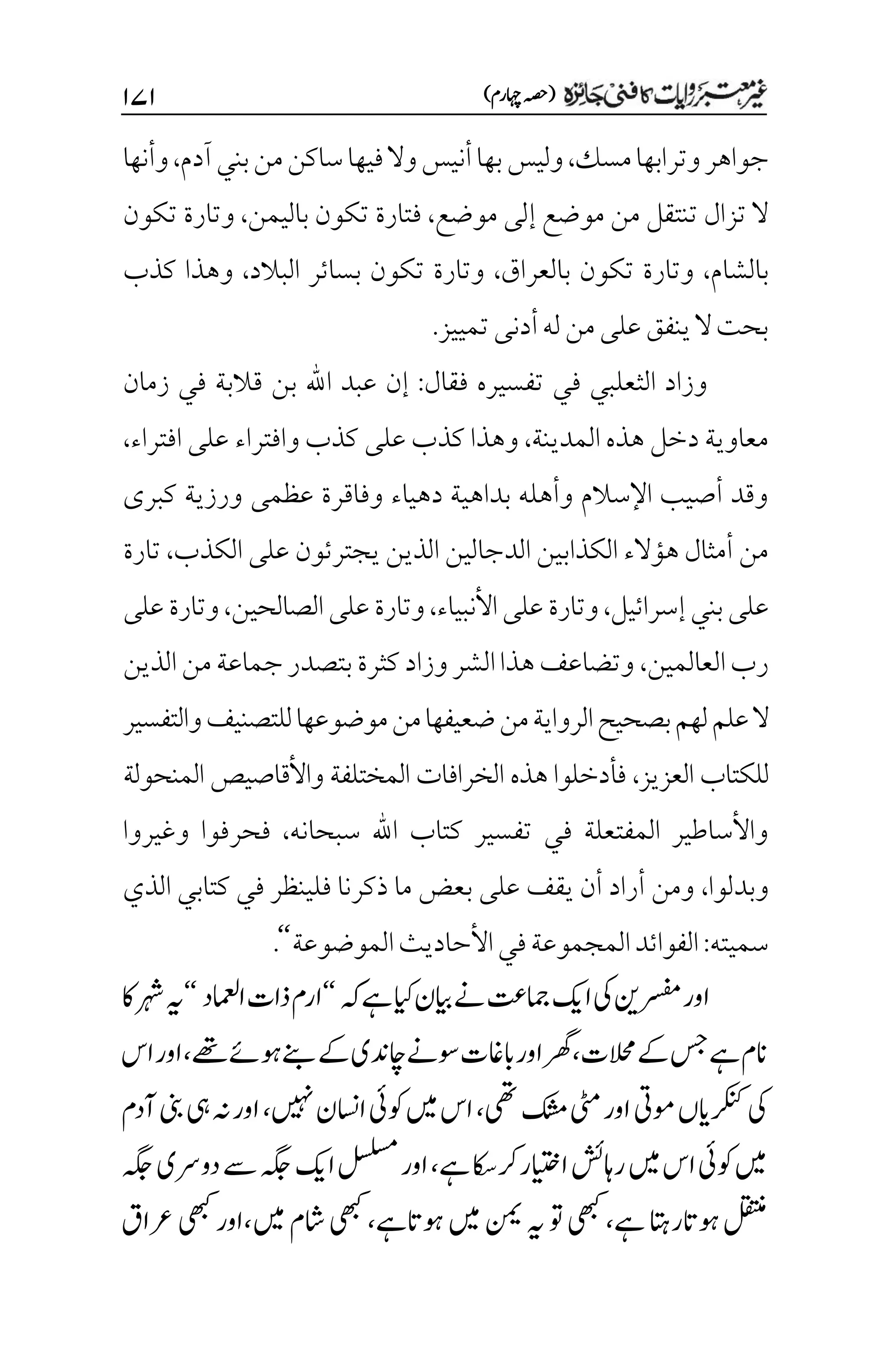 )‫اہچرم‬‫(ہصح‬
۲۴۲
‫جواهر‬
‫مسك‬‫وترابها‬
،
‫آدم‬‫بني‬‫من‬‫ساكن‬‫فيها‬‫وال‬‫أنيس‬‫بها‬‫وليس‬
،
‫وأنها‬
‫موضع‬ ‫إلى‬ ‫موضع‬ ‫من‬ ‫تنتقل‬ ‫تزال‬ ‫ال‬
،
‫باليمن‬ ‫تكون‬ ‫فتارة‬
،
‫تكون‬ ‫وتارة‬
‫بالشام‬
،
‫بالعراق‬ ‫تكون‬ ‫وتارة‬
،
‫البالد‬ ‫بسائر‬ ‫تكون‬ ‫وتارة‬
،
‫كذب‬ ‫وهذا‬
.‫تمييز‬‫أدنى‬‫له‬‫من‬‫على‬‫ينفق‬‫ال‬‫بحت‬
‫فقال‬ ‫تفسيره‬ ‫في‬ ‫الثعلبي‬ ‫وزاد‬
:
‫ا‬ ‫عبد‬ ‫إن‬
‫زمان‬ ‫في‬ ‫قالبة‬ ‫بن‬ ‫هلل‬
‫المدينة‬ ‫هذه‬ ‫دخل‬ ‫معاوية‬
،
‫افتراء‬ ‫على‬ ‫وافتراء‬ ‫كذب‬ ‫على‬ ‫كذب‬ ‫وهذا‬
،
‫كبرى‬ ‫ورزية‬ ‫عظمى‬ ‫وفاقرة‬ ‫دهياء‬ ‫بداهية‬ ‫وأهله‬ ‫اإلسالم‬ ‫أصيب‬ ‫وقد‬
‫يجتر‬ ‫الذين‬ ‫الدجالين‬ ‫الكذابين‬ ‫هؤالء‬ ‫أمثال‬ ‫من‬
‫ئو‬
‫الكذب‬ ‫على‬ ‫ن‬
،
‫تارة‬
‫إسرائيل‬‫بني‬‫على‬
،
‫األنبياء‬‫على‬‫وتارة‬
،
‫على‬‫وتارة‬
‫الصالحين‬
،
‫على‬‫وتارة‬
‫العالمين‬‫رب‬
،
‫الذين‬‫من‬‫جماعة‬‫بتصدر‬‫كثرة‬‫وزاد‬‫الشر‬‫هذا‬‫وتضاعف‬
‫والتفسير‬‫للتصنيف‬‫موضوعها‬‫من‬‫ضعيفها‬‫من‬‫الرواية‬‫بصحيح‬‫لهم‬‫علم‬‫ال‬
‫العزيز‬ ‫للكتاب‬
،
‫المنحولة‬ ‫واألقاصيص‬ ‫المختلفة‬ ‫الخرافات‬ ‫هذه‬ ‫فأدخلوا‬
‫سبحانه‬ ‫اهلل‬ ‫كتاب‬ ‫تفسير‬ ‫في‬ ‫المفتعلة‬ ‫واألساطير‬
،
‫فحر‬
‫وغيروا‬ ‫فوا‬
‫وبدلوا‬
،
‫الذي‬ ‫كتابي‬ ‫في‬ ‫فلينظر‬ ‫ذكرنا‬ ‫ما‬ ‫بعض‬ ‫على‬ ‫يقف‬ ‫أن‬ ‫أراد‬ ‫ومن‬
‫سميته‬
:
‫الموضوعة‬‫األحاديث‬‫في‬‫المجموعة‬‫الفوائد‬
‘‘
.
‫ہک‬‫ےہ‬‫ایک‬‫ایبن‬‫ےن‬‫امجتع‬‫اکی‬‫یک‬‫رسفمنی‬‫اور‬
‘‘
‫اامعلد‬‫ذات‬‫ارم‬
‘‘
‫اک‬‫رہش‬‫ہی‬
‫الحمت‬‫ےک‬‫سج‬‫ےہ‬‫انم‬
،
‫ےھت‬‫وہےئ‬‫ےنب‬‫ےک‬‫اچدنی‬‫وسےن‬‫اباغت‬‫اور‬‫رھگ‬
،
‫او‬
‫اس‬‫ر‬
‫یھت‬‫کشم‬‫یٹم‬‫اور‬‫ومیت‬‫رکنکایں‬‫یک‬
،
‫ںیہن‬‫ااسنن‬‫وکیئ‬‫ںیم‬‫اس‬
،
‫آدم‬‫ینب‬‫یہ‬‫ہن‬‫اور‬
‫راہشئ‬‫ںیم‬‫اس‬‫وکیئ‬‫ںیم‬
‫ےہ‬‫اایتخررکاکس‬
،
‫اور‬
‫ہگج‬‫دورسی‬‫ےس‬‫ہگج‬‫اکی‬‫لسلسم‬
‫وہات‬‫لقتنم‬
‫ےہ‬‫راتہ‬
،
‫وہاتےہ‬‫ںیم‬‫نمی‬‫ہی‬‫وت‬‫یھبک‬
،
‫ںیم‬‫اشم‬‫یھبک‬
،
‫رعاق‬‫اوریھبک‬
 