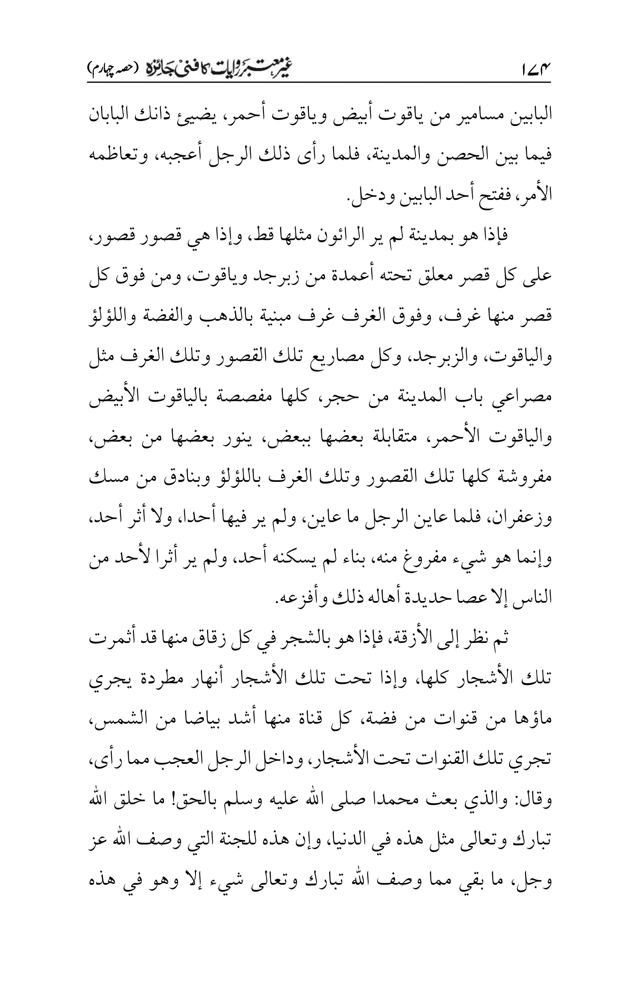 ۲۴۷
)‫اہچرم‬‫(ہصح‬
‫مسامير‬ ‫البابين‬
‫أحمر‬ ‫وياقوت‬ ‫أبيض‬ ‫ياقوت‬ ‫من‬
،
‫يضيئ‬
‫البابان‬ ‫ذانك‬
‫والمدينة‬ ‫الحصن‬ ‫بين‬ ‫فيما‬
،
‫أعجبه‬ ‫الرجل‬ ‫ذلك‬ ‫رأى‬ ‫فلما‬
،
‫وتعاظمه‬
‫األمر‬
،
‫ودخل‬‫البابين‬‫أحد‬‫ففتح‬
.
‫الرا‬ ‫ير‬ ‫لم‬ ‫بمدينة‬ ‫هو‬ ‫فإذا‬
‫ئ‬
‫قط‬ ‫مثلها‬ ‫ون‬
،
‫قصور‬ ‫قصور‬ ‫هي‬ ‫وإذا‬
،
‫وياقوت‬ ‫زبرجد‬ ‫من‬ ‫أعمدة‬ ‫تحته‬ ‫معلق‬ ‫قصر‬ ‫كل‬ ‫على‬
،
‫كل‬ ‫فوق‬ ‫ومن‬
‫منها‬ ‫قصر‬
‫غرف‬
،
‫واللؤلؤ‬ ‫والفضة‬ ‫بالذهب‬ ‫مبنية‬ ‫غرف‬ ‫الغرف‬ ‫وفوق‬
‫والياقوت‬
،
‫والزبرجد‬
،
‫مثل‬ ‫الغرف‬ ‫وتلك‬ ‫القصور‬ ‫تلك‬ ‫مصاريع‬ ‫وكل‬
‫حجر‬ ‫من‬ ‫المدينة‬ ‫باب‬ ‫مصراعي‬
،
‫األبيض‬ ‫بالياقوت‬ ‫مفصصة‬ ‫كلها‬
‫األحمر‬ ‫والياقوت‬
،
‫ببعض‬ ‫بعضها‬ ‫متقابلة‬
،
‫بعض‬ ‫من‬ ‫بعضها‬ ‫ينور‬
،
‫الغرف‬ ‫وتلك‬ ‫القصور‬ ‫تلك‬ ‫كلها‬ ‫مفروشة‬
‫مسك‬ ‫من‬ ‫وبنادق‬ ‫باللؤلؤ‬
‫وزعفران‬
،
‫عاين‬ ‫ما‬ ‫الرجل‬ ‫عاين‬ ‫فلما‬
،
‫أحدا‬ ‫فيها‬ ‫ير‬ ‫ولم‬
،
‫أحد‬ ‫أثر‬ ‫وال‬
،
‫منه‬ ‫مفروغ‬ ‫شيء‬ ‫هو‬ ‫وإنما‬
،
‫أحد‬ ‫يسكنه‬ ‫لم‬ ‫بناء‬
،
‫من‬ ‫ألحد‬ ‫أثرا‬ ‫ير‬ ‫ولم‬
‫وأفزعه‬‫ذلك‬‫أهاله‬‫حديدة‬‫عصا‬‫إال‬‫الناس‬
.
‫األزقة‬‫إلى‬ ‫نظر‬ ‫ثم‬
،
‫أثمرت‬ ‫قد‬‫منها‬‫زقاق‬‫كل‬ ‫في‬‫بالشجر‬ ‫هو‬‫فإذا‬
‫األش‬ ‫تلك‬
‫كلها‬ ‫جار‬
،
‫يجري‬ ‫مطردة‬ ‫أنهار‬ ‫األشجار‬ ‫تلك‬ ‫تحت‬ ‫وإذا‬
‫فضة‬ ‫من‬ ‫قنوات‬ ‫من‬ ‫ماؤها‬
،
‫الشمس‬ ‫من‬ ‫بياضا‬ ‫أشد‬ ‫منها‬ ‫قناة‬ ‫كل‬
،
‫األشجار‬‫تحت‬‫القنوات‬‫تلك‬‫تجري‬
،
‫رأى‬‫مما‬‫العجب‬‫الرجل‬‫وداخل‬
،
‫وقال‬
:
‫بالحق‬ ‫وسلم‬ ‫عليه‬ ‫اهلل‬ ‫صلى‬ ‫محمدا‬ ‫بعث‬ ‫والذي‬
!
‫اهلل‬ ‫خلق‬ ‫ما‬
‫الدنيا‬ ‫في‬ ‫هذه‬ ‫مثل‬ ‫وتعالى‬ ‫تبارك‬
،
‫وإن‬
‫عز‬ ‫اهلل‬ ‫وصف‬ ‫التي‬ ‫للجنة‬ ‫هذه‬
‫وجل‬
،
‫هذه‬ ‫في‬ ‫وهو‬ ‫إال‬ ‫شيء‬ ‫وتعالى‬ ‫تبارك‬ ‫اهلل‬ ‫وصف‬ ‫مما‬ ‫بقي‬ ‫ما‬
 