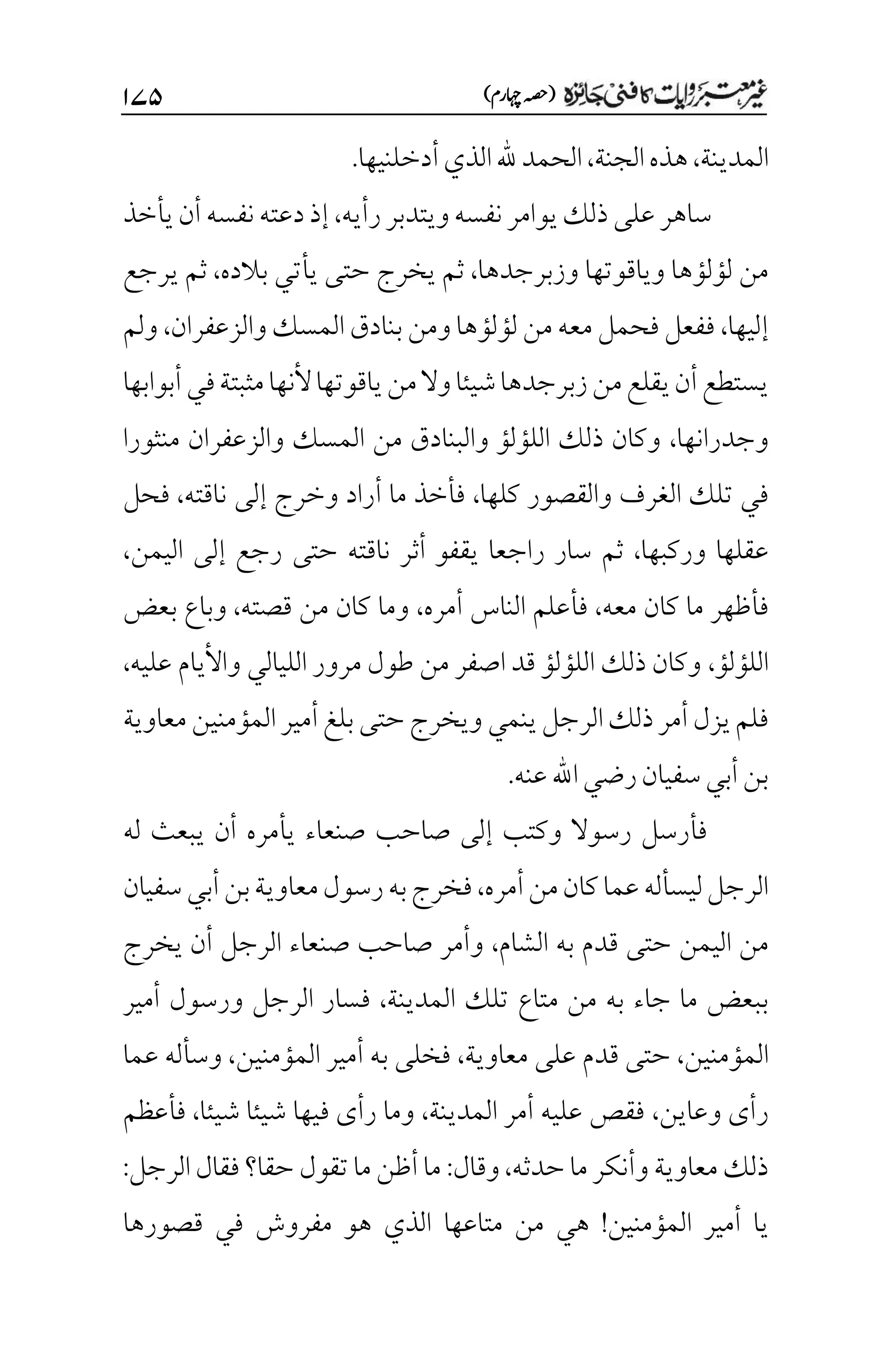)‫اہچرم‬‫(ہصح‬
۲۴۸
‫المدينة‬
،
‫الجنة‬‫هذه‬
،
‫أدخلنيها‬‫الذي‬‫هلل‬‫الحمد‬
.
‫رأيه‬‫ويتدبر‬‫نفسه‬‫يوامر‬‫ذلك‬‫على‬‫ساهر‬
،
‫يأخذ‬‫أن‬‫نفسه‬‫دعته‬‫إذ‬
‫وزبرجدها‬ ‫وياقوتها‬ ‫لؤلؤها‬ ‫من‬
،
‫بالده‬ ‫يأتي‬ ‫حتى‬ ‫يخرج‬ ‫ثم‬
،
‫يرجع‬ ‫ثم‬
‫إليها‬
،
‫بنادق‬‫ومن‬‫لؤلؤها‬‫من‬‫معه‬‫فحمل‬‫ففعل‬
‫والزعفران‬‫المسك‬
،
‫ولم‬
‫أبوابها‬‫في‬‫مثبتة‬‫ألنها‬‫ياقوتها‬‫من‬‫وال‬‫شيئا‬‫زبرجدها‬‫من‬‫يقلع‬‫أن‬‫يستطع‬
‫وجدرانها‬
،
‫منثورا‬ ‫والزعفران‬ ‫المسك‬ ‫من‬ ‫والبنادق‬ ‫اللؤلؤ‬ ‫ذلك‬ ‫وكان‬
‫كلها‬ ‫والقصور‬ ‫الغرف‬ ‫تلك‬ ‫في‬
،
‫ناقته‬ ‫إلى‬ ‫وخرج‬ ‫أراد‬ ‫ما‬ ‫فأخذ‬
،
‫فحل‬
‫وركبه‬ ‫عقلها‬
‫ا‬
،
‫اليمن‬ ‫إلى‬ ‫رجع‬ ‫حتى‬ ‫ناقته‬ ‫أثر‬ ‫يقفو‬ ‫راجعا‬ ‫سار‬ ‫ثم‬
،
‫معه‬ ‫كان‬ ‫ما‬ ‫فأظهر‬
،
‫أمره‬ ‫الناس‬ ‫فأعلم‬
،
‫قصته‬ ‫من‬ ‫كان‬ ‫وما‬
،
‫بعض‬ ‫وباع‬
‫اللؤلؤ‬
،
‫عليه‬ ‫واأليام‬ ‫الليالي‬ ‫مرور‬ ‫طول‬ ‫من‬ ‫اصفر‬ ‫قد‬ ‫اللؤلؤ‬ ‫ذلك‬ ‫وكان‬
،
‫ينم‬‫الرجل‬‫ذلك‬‫أمر‬‫يزل‬‫فلم‬
‫ي‬
‫معاوية‬‫المؤمنين‬‫أمير‬‫بلغ‬‫حتى‬‫ويخرج‬
‫عنه‬‫اهلل‬‫رضي‬‫سفيان‬‫أبي‬‫بن‬
.
‫له‬ ‫يبعث‬ ‫أن‬ ‫يأمره‬ ‫صنعاء‬ ‫صاحب‬ ‫إلى‬ ‫وكتب‬ ‫رسوال‬ ‫فأرسل‬
‫أمره‬‫من‬‫كان‬‫عما‬‫ليسأله‬‫الرجل‬
،
‫سفيان‬‫أبي‬‫بن‬‫معاوية‬‫رسول‬‫به‬‫فخرج‬
‫الشام‬ ‫به‬ ‫قدم‬ ‫حتى‬ ‫اليمن‬ ‫من‬
،
‫يخرج‬ ‫أن‬ ‫الرجل‬ ‫صنعاء‬ ‫صاحب‬ ‫وأمر‬
‫متاع‬ ‫من‬ ‫به‬ ‫جاء‬ ‫ما‬ ‫ببعض‬
‫المدينة‬ ‫تلك‬
،
‫أمير‬ ‫ورسول‬ ‫الرجل‬ ‫فسار‬
‫المؤمنين‬
،
‫معاوية‬ ‫على‬ ‫قدم‬ ‫حتى‬
،
‫المؤمنين‬ ‫أمير‬ ‫به‬ ‫فخلى‬
،
‫عما‬ ‫وسأله‬
‫وعاين‬ ‫رأى‬
،
‫المدينة‬ ‫أمر‬ ‫عليه‬ ‫فقص‬
،
‫شيئا‬ ‫شيئا‬ ‫فيها‬ ‫رأى‬ ‫وما‬
،
‫فأعظم‬
‫حدثه‬‫ما‬‫وأنكر‬‫معاوية‬‫ذلك‬
،
‫وقال‬
:
‫الرجل‬‫فقال‬‫حقا؟‬ ‫تقول‬‫ما‬‫أظن‬‫ما‬
:
‫المؤمنين‬ ‫أمير‬ ‫يا‬
!
‫متاعها‬ ‫من‬ ‫هي‬
‫قصورها‬ ‫في‬ ‫مفروش‬ ‫هو‬ ‫الذي‬
 