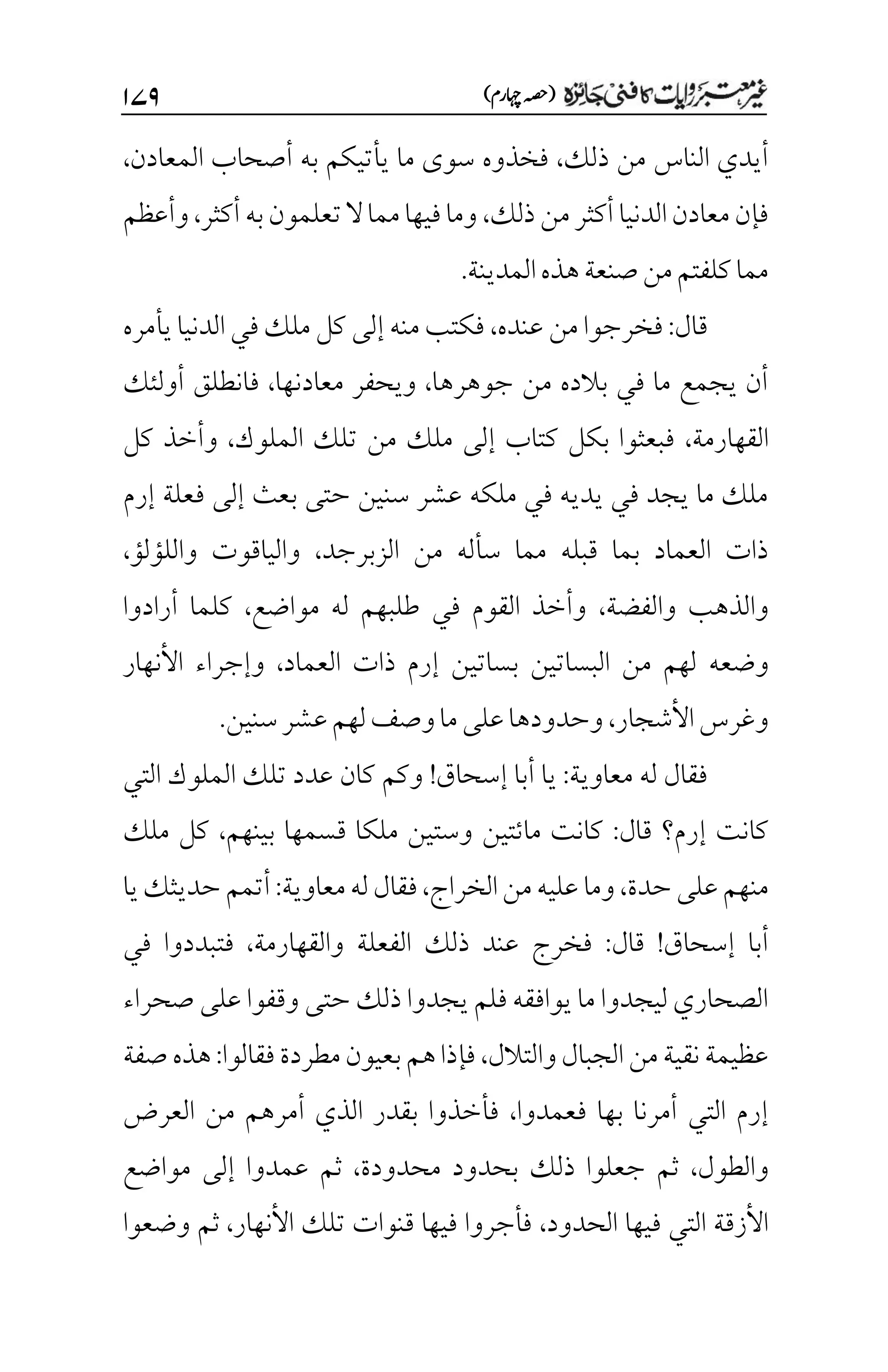 )‫اہچرم‬‫(ہصح‬
۲۴۲
‫ذلك‬ ‫من‬ ‫الناس‬ ‫أيدي‬
،
‫المعادن‬ ‫أصحاب‬ ‫به‬ ‫يأتيكم‬ ‫ما‬ ‫سوى‬ ‫فخذوه‬
،
‫ذلك‬‫من‬‫أكثر‬‫الدنيا‬‫معادن‬‫فإن‬
،
‫أكثر‬‫به‬‫تعلمون‬‫ال‬‫مما‬‫فيها‬‫وما‬
،
‫وأعظم‬
.‫المدينة‬‫هذه‬‫صنعة‬‫من‬‫كلفتم‬‫مما‬
‫قال‬
:
‫عنده‬ ‫من‬‫فخرجوا‬
،
‫يأمره‬‫الدنيا‬‫في‬‫ملك‬‫كل‬ ‫إلى‬ ‫منه‬‫فكتب‬
‫جوهرها‬ ‫من‬ ‫بالده‬ ‫في‬ ‫ما‬ ‫يجمع‬ ‫أن‬
،
‫ويحفر‬
‫معادنها‬
،
‫أولئك‬ ‫فانطلق‬
‫القهارمة‬
،
‫الملوك‬ ‫تلك‬ ‫من‬ ‫ملك‬ ‫إلى‬ ‫كتاب‬ ‫بكل‬ ‫فبعثوا‬
،
‫كل‬ ‫وأخذ‬
‫إرم‬ ‫فعلة‬ ‫إلى‬ ‫بعث‬ ‫حتى‬ ‫سنين‬ ‫عشر‬ ‫ملكه‬ ‫في‬ ‫يديه‬ ‫في‬ ‫يجد‬ ‫ما‬ ‫ملك‬
‫الزبرجد‬ ‫من‬ ‫سأله‬ ‫مما‬ ‫قبله‬ ‫بما‬ ‫العماد‬ ‫ذات‬
،
‫واللؤلؤ‬ ‫والياقوت‬
،
‫والفضة‬ ‫والذهب‬
،
‫مواضع‬ ‫له‬ ‫طلبهم‬ ‫في‬ ‫القوم‬ ‫وأخذ‬
،
‫أرادوا‬ ‫كلما‬
‫وضعه‬
‫العماد‬ ‫ذات‬ ‫إرم‬ ‫بساتين‬ ‫البساتين‬ ‫من‬ ‫لهم‬
،
‫األنهار‬ ‫وإجراء‬
‫األشجار‬‫وغرس‬
،
‫سنين‬‫عشر‬‫لهم‬‫وصف‬‫ما‬‫على‬‫وحدودها‬
.
‫معاوية‬ ‫له‬ ‫فقال‬
:
‫إسحاق‬ ‫أبا‬ ‫يا‬
!
‫التي‬ ‫الملوك‬ ‫تلك‬ ‫عدد‬ ‫كان‬ ‫وكم‬
‫قال‬ ‫إرم؟‬ ‫كانت‬
:
‫بينهم‬ ‫قسمها‬ ‫ملكا‬ ‫وستين‬ ‫مائتين‬ ‫كانت‬
،
‫ملك‬ ‫كل‬
‫حدة‬‫على‬‫منهم‬
،
‫الخراج‬‫من‬‫عليه‬‫وما‬
،
‫فقا‬
‫معاوية‬‫له‬‫ل‬
:
‫يا‬‫حديثك‬‫أتمم‬
‫إسحاق‬ ‫أبا‬
!
‫قال‬
:
‫والقهارمة‬ ‫الفعلة‬ ‫ذلك‬ ‫عند‬ ‫فخرج‬
،
‫في‬ ‫فتبددوا‬
‫صحراء‬ ‫على‬ ‫وقفوا‬ ‫حتى‬ ‫ذلك‬ ‫يجدوا‬ ‫فلم‬ ‫يوافقه‬ ‫ما‬ ‫ليجدوا‬ ‫الصحاري‬
‫والتالل‬‫الجبال‬‫من‬‫نقية‬‫عظيمة‬
،
‫فقالوا‬‫مطردة‬‫بعيون‬‫هم‬‫فإذا‬
:
‫صفة‬‫هذه‬
‫فعمدوا‬ ‫بها‬ ‫أمرنا‬ ‫التي‬ ‫إرم‬
،
‫أم‬ ‫الذي‬ ‫بقدر‬ ‫فأخذوا‬
‫العرض‬ ‫من‬ ‫رهم‬
‫والطول‬
،
‫محدودة‬ ‫بحدود‬ ‫ذلك‬ ‫جعلوا‬ ‫ثم‬
،
‫مواضع‬ ‫إلى‬ ‫عمدوا‬ ‫ثم‬
‫الحدود‬ ‫فيها‬ ‫التي‬ ‫األزقة‬
،
‫األنهار‬ ‫تلك‬ ‫قنوات‬ ‫فيها‬ ‫فأجروا‬
،
‫وضعوا‬ ‫ثم‬
 