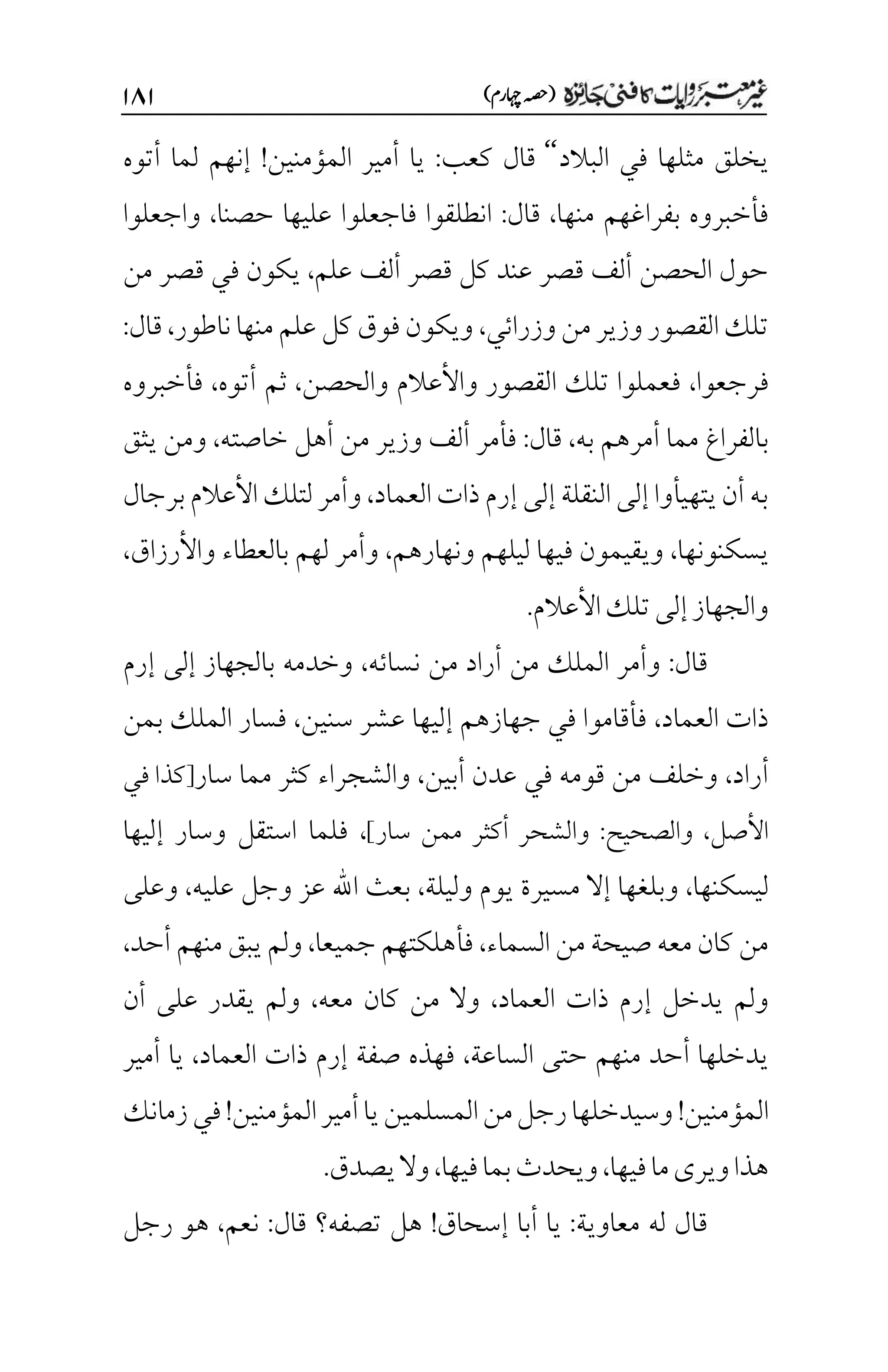 )‫اہچرم‬‫(ہصح‬
۲۵۲
‫البالد‬ ‫في‬ ‫مثلها‬ ‫يخلق‬
‘‘
‫كعب‬ ‫قال‬
:
‫المؤمنين‬ ‫أمير‬ ‫يا‬
!
‫أتوه‬ ‫لما‬ ‫إنهم‬
‫منها‬ ‫بفراغهم‬ ‫فأخبروه‬
،
‫قال‬
:
‫فاجعلوا‬ ‫انطلقوا‬
‫حصنا‬ ‫عليها‬
،
‫واجعلوا‬
‫علم‬ ‫ألف‬ ‫قصر‬ ‫كل‬ ‫عند‬ ‫قصر‬ ‫ألف‬ ‫الحصن‬ ‫حول‬
،
‫من‬ ‫قصر‬ ‫في‬ ‫يكون‬
‫وزرائي‬‫من‬‫وزير‬‫القصور‬‫تلك‬
،
‫نا‬‫منها‬ ‫علم‬ ‫كل‬ ‫فوق‬ ‫ويكون‬
‫طور‬
،
‫قال‬
:
‫فرجعوا‬
،
‫والحصن‬ ‫واألعالم‬ ‫القصور‬ ‫تلك‬ ‫فعملوا‬
،
‫أتوه‬ ‫ثم‬
،
‫فأخبروه‬
‫به‬ ‫أمرهم‬ ‫مما‬ ‫بالفراغ‬
،
‫قال‬
:
‫خاصته‬ ‫أهل‬ ‫من‬ ‫وزير‬ ‫ألف‬ ‫فأمر‬
،
‫يثق‬ ‫ومن‬
‫العماد‬‫ذات‬ ‫إرم‬ ‫إلى‬ ‫النقلة‬‫إلى‬ ‫يتهيأوا‬‫أن‬ ‫به‬
،
‫برجال‬‫األعالم‬ ‫لتلك‬‫وأمر‬
‫يسكنونها‬
،
‫ونهارهم‬ ‫ليلهم‬ ‫فيها‬ ‫ويقيمون‬
،
‫بالعطاء‬ ‫لهم‬ ‫وأمر‬
‫واألرزاق‬
،
‫األعالم‬‫تلك‬‫إلى‬‫والجهاز‬
.
‫قال‬
:
‫نسائه‬ ‫من‬ ‫أراد‬ ‫من‬ ‫الملك‬ ‫وأمر‬
،
‫إرم‬ ‫إلى‬ ‫بالجهاز‬ ‫وخدمه‬
‫العماد‬ ‫ذات‬
،
‫سنين‬ ‫عشر‬ ‫إليها‬ ‫جهازهم‬ ‫في‬ ‫فأقاموا‬
،
‫بمن‬ ‫الملك‬ ‫فسار‬
‫أراد‬
،
‫أبين‬ ‫عدن‬ ‫في‬ ‫قومه‬ ‫من‬ ‫وخلف‬
،
‫سار‬ ‫مما‬ ‫كثر‬ ‫والشجراء‬
‫في‬ ‫[كذا‬
‫األصل‬
،
‫والصحيح‬
:
]‫سار‬ ‫ممن‬ ‫أكثر‬ ‫والشحر‬
،
‫فلما‬
‫إليها‬ ‫وسار‬ ‫استقل‬
‫ليسكنها‬
،
‫وليلة‬ ‫يوم‬ ‫مسيرة‬ ‫إال‬ ‫وبلغها‬
،
‫عليه‬ ‫وجل‬ ‫عز‬ ‫اهلل‬ ‫بعث‬
،
‫وعلى‬
‫السماء‬ ‫من‬ ‫صيحة‬ ‫معه‬ ‫كان‬ ‫من‬
،
‫جميعا‬ ‫فأهلكتهم‬
،
‫أحد‬ ‫منهم‬ ‫يبق‬ ‫ولم‬
،
‫العماد‬ ‫ذات‬ ‫إرم‬ ‫يدخل‬ ‫ولم‬
،
‫معه‬ ‫كان‬ ‫من‬ ‫وال‬
،
‫أن‬ ‫على‬ ‫يقدر‬ ‫ولم‬
‫الساعة‬ ‫حتى‬ ‫منهم‬ ‫أحد‬ ‫يدخلها‬
،
‫العماد‬ ‫ذات‬ ‫إرم‬ ‫صفة‬ ‫فهذه‬
،
‫يا‬
‫أمير‬
‫المؤمنين‬
!
‫المؤمنين‬‫أمير‬‫يا‬‫المسلمين‬‫من‬‫رجل‬‫وسيدخلها‬
!
‫زمانك‬‫في‬
‫فيها‬‫ما‬‫ويرى‬‫هذا‬
،
‫فيها‬‫بما‬‫ويحدث‬
،
.‫يصدق‬‫وال‬
‫معاوية‬ ‫له‬ ‫قال‬
:
‫إسحاق‬ ‫أبا‬ ‫يا‬
!
‫قال‬ ‫تصفه؟‬ ‫هل‬
:
‫نعم‬
،
‫رجل‬ ‫هو‬
 