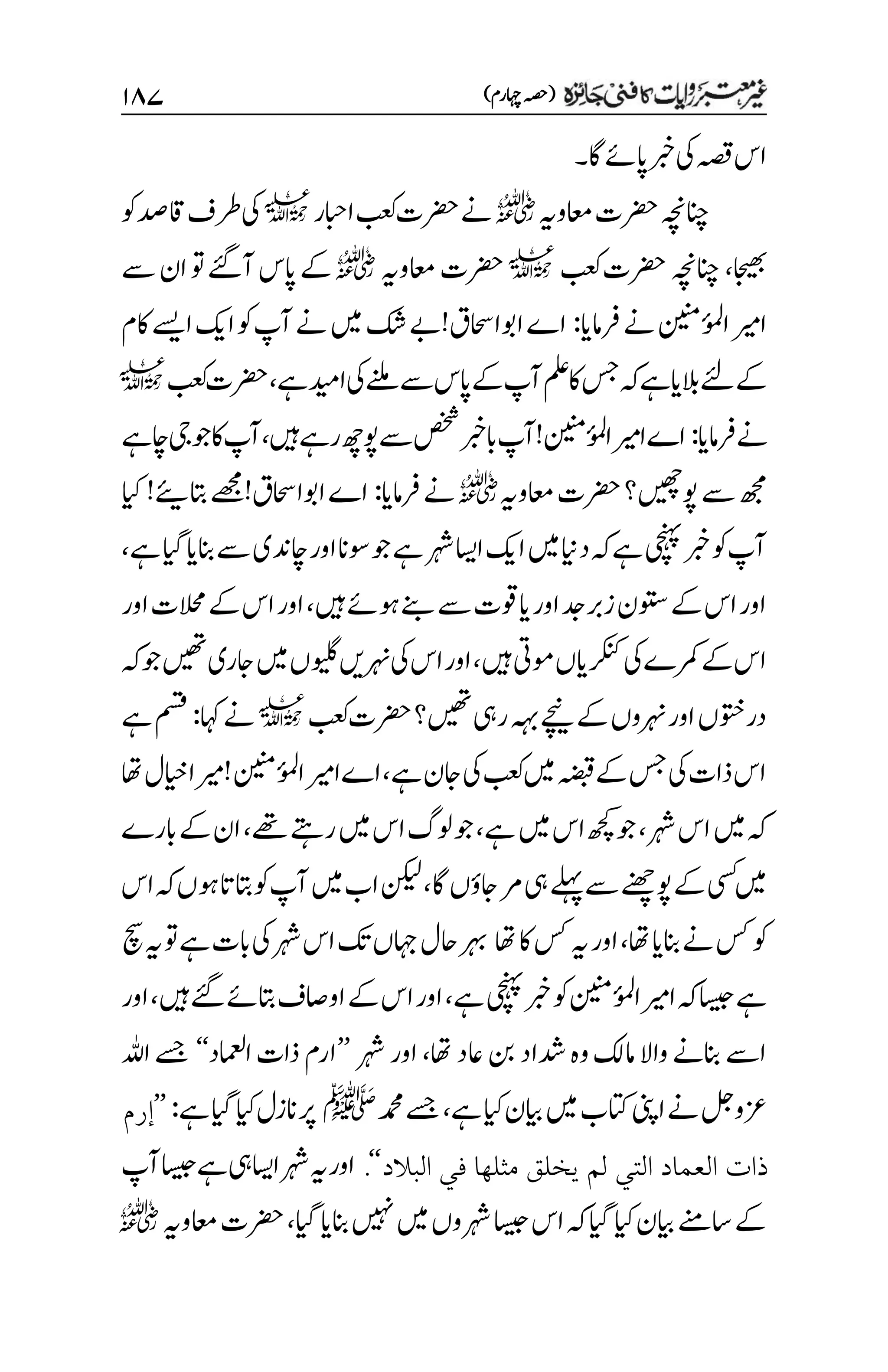 )‫اہچرم‬‫(ہصح‬
۲۵۴
‫اگ‬‫اپےئ‬‫ربخ‬‫یک‬‫ہصق‬‫اس‬
‫۔‬
‫اعموہی‬‫رضحت‬‫انچہچن‬
r
‫اابحر‬‫بعک‬‫رضحت‬‫ےن‬
l
‫وک‬‫اقدص‬‫رطف‬‫یک‬
‫اجیھب‬
،
‫انچہچن‬
‫بعک‬‫رضحت‬
l
‫اعموہی‬‫رضحت‬
r
‫ےس‬‫ان‬‫وت‬‫آےئگ‬‫اپس‬‫ےک‬
‫رفامای‬‫ےن‬‫ُنینم‬
‫ئ‬
‫و‬‫م‬‫ل‬‫ا‬‫اریم‬
:
‫اوبااحسق!ےب‬‫اے‬
‫اکم‬‫اےسی‬‫اکی‬‫وک‬‫آپ‬‫ےن‬‫ںیم‬‫کش‬
‫ےہ‬‫ادیم‬‫یک‬‫ےنلم‬‫ےس‬‫اپس‬‫ےک‬‫آپ‬‫ملع‬‫اک‬‫سج‬‫ہک‬‫ےہ‬‫البای‬‫ےئل‬‫ےک‬
،
‫بعک‬‫رضحت‬
l
‫رفامای‬‫ےن‬
:
‫ںیہ‬‫رےہ‬‫وپھچ‬‫ےس‬‫صخش‬‫ابربخ‬‫ُنینم!آپ‬
‫ئ‬
‫و‬‫م‬‫ل‬‫ا‬‫اریم‬‫اے‬
،
‫اچےہ‬‫ ی‬‫وج‬‫اک‬‫آپ‬
‫اعموہی‬‫رضحت‬‫وپںیھچ؟‬‫ےس‬‫ھجم‬
r
‫رفامای‬‫ےن‬
:
!‫اوبااحسق‬‫اے‬
!
‫ئ‬
‫اتبی‬‫ےھجم‬
‫ایک‬
‫ربخ‬‫وک‬‫آپ‬
‫ےہ‬‫ایگ‬‫انبای‬‫ےس‬‫اچدنی‬‫اور‬‫وسان‬‫وج‬‫ےہ‬‫رہش‬‫ااسی‬‫اکی‬‫ںیم‬‫داین‬‫ہک‬‫ےہ‬‫یچنہپ‬
،
‫ںیہ‬‫وہےئ‬‫ےنب‬‫ےس‬‫ایوقت‬‫اور‬‫زربدج‬‫وتسن‬‫ےک‬‫اس‬‫اور‬
،
‫اور‬‫الحمت‬‫ےک‬‫اس‬‫اور‬
‫ںیہ‬‫ومیت‬‫رکنکایں‬‫یک‬‫رمکے‬‫ےک‬‫اس‬
،
‫وجہک‬‫ںیھت‬‫اجری‬‫ںیم‬‫ ںویں‬‫رہنںی‬‫یک‬‫اس‬‫اور‬
‫رضحت‬‫ںیھت؟‬‫ریہ‬‫ہہب‬‫ےچین‬‫ےک‬‫رہنوں‬‫اور‬‫دروتخں‬
‫بعک‬
l
‫اہک‬‫ےن‬
:
‫ےہ‬‫مسق‬
‫ےہ‬‫اجن‬‫یک‬‫بعک‬‫ںیم‬‫ہضبق‬‫ےک‬‫سج‬‫یک‬‫ذات‬‫اس‬
،
‫اھت‬‫ایخل‬‫!ریما‬‫ُنینم‬
‫ئ‬
‫و‬‫م‬‫ل‬‫ا‬‫اےاریم‬
‫رہش‬‫اس‬‫ںیم‬‫ہک‬
،
‫ےہ‬‫ںیم‬‫اس‬‫ھچک‬‫وج‬
،
‫ےھت‬‫رےتہ‬‫ںیم‬‫اس‬‫ولگ‬‫وج‬
،
‫ابرے‬‫ےک‬‫ان‬
‫اگ‬‫اجؤں‬‫رم‬‫یہ‬‫ےلہپ‬‫ےس‬‫وپےنھچ‬‫ےک‬‫یسک‬‫ںیم‬
،
‫اس‬‫ہک‬‫وہں‬‫اتبات‬‫وک‬‫آپ‬‫ںیم‬‫اب‬‫نکیل‬
‫اھت‬‫انبای‬‫ےن‬‫سک‬‫وک‬
،
‫اھت‬‫اک‬‫سک‬‫ہی‬‫اور‬
‫چس‬‫ہی‬‫وت‬‫ےہ‬‫ابت‬‫یک‬‫رہش‬‫اس‬‫کت‬‫اہجں‬‫احل‬‫رہب‬
‫ےہ‬‫یچنہپ‬‫ربخ‬‫وک‬‫ُنینم‬
‫ئ‬
‫و‬‫م‬‫ل‬‫اریما‬‫ہک‬‫اسیج‬‫ےہ‬
،
‫ںیہ‬‫ےئگ‬‫اتبےئ‬‫اواصف‬‫ےک‬‫اس‬‫اور‬
،
‫اور‬
‫اھت‬‫اعد‬‫نب‬‫دشاد‬‫وہ‬‫امکل‬‫واال‬‫انبےن‬‫اےس‬
،
‫رہش‬‫اور‬
’’
‫اامعلد‬‫ذات‬‫ارم‬
‘‘
‫اہلل‬‫ےسج‬
‫ےہ‬‫ایک‬‫ایبن‬‫ںیم‬‫اتکب‬‫اینپ‬‫ےن‬‫زعولج‬
،
‫دمحم‬‫ےسج‬
‫ﷺ‬
‫ےہ‬‫ایگ‬‫ایک‬‫انزل‬‫رپ‬
:
’’
‫إرم‬
‫البالد‬ ‫في‬ ‫مثلها‬ ‫يخلق‬ ‫لم‬ ‫التي‬ ‫العماد‬ ‫ذات‬
‘‘
.
‫آپ‬‫اسیج‬‫ےہ‬‫یہ‬‫ااسی‬‫رہش‬‫ہی‬‫اور‬
‫ایگ‬‫انبای‬‫ںیہن‬‫ںیم‬‫رہشوں‬‫اسیج‬‫اس‬‫ہک‬‫ایگ‬‫ایک‬‫ایبن‬‫اسےنم‬‫ےک‬
،
‫اعموہی‬‫رضحت‬
r
 