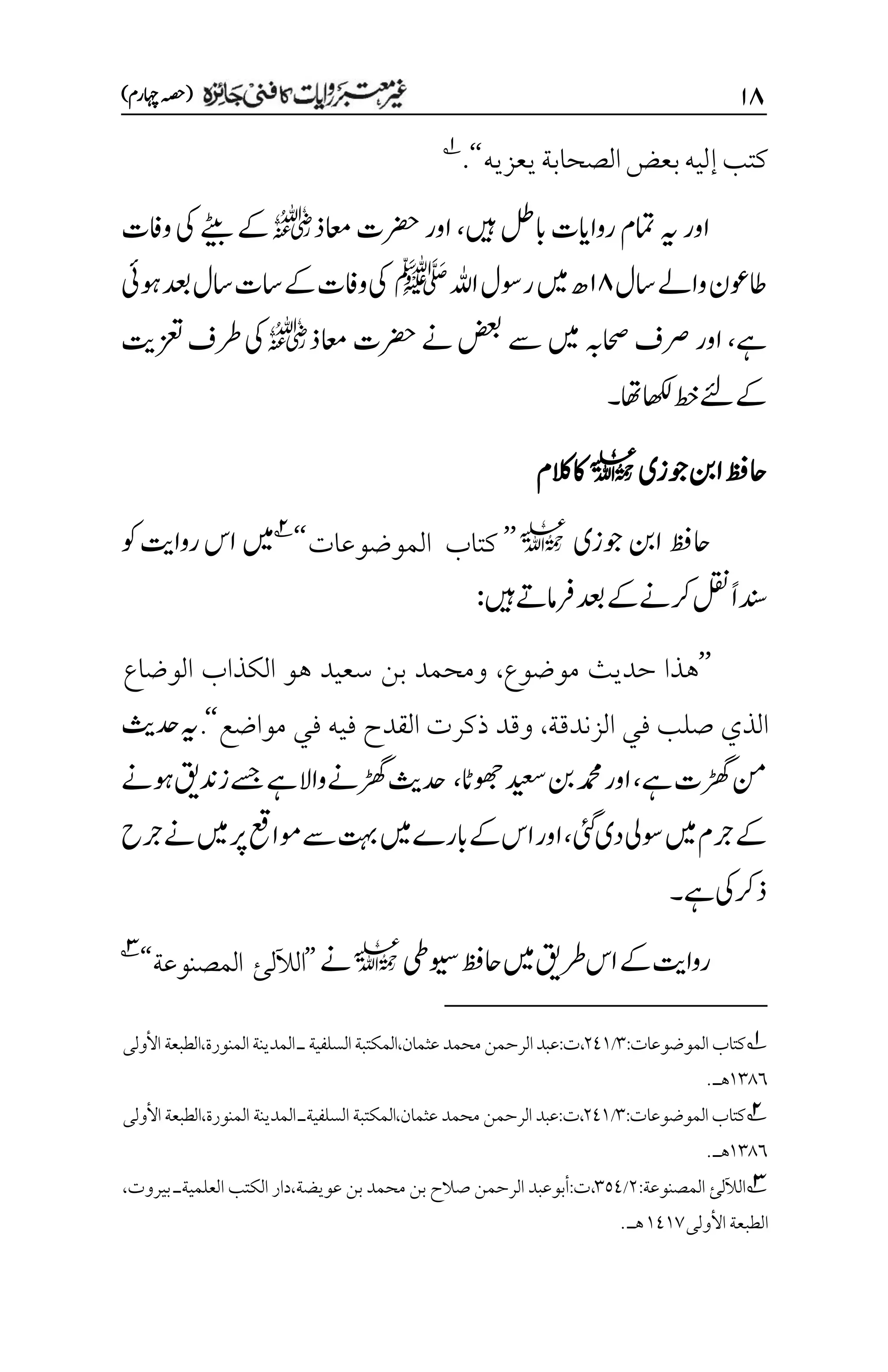 ۲۵
)‫اہچرم‬‫(ہصح‬
‫يعزيه‬‫الصحابة‬‫بعض‬‫إليه‬‫كتب‬
‘‘
.
1
‫ںیہ‬‫ابلط‬‫رواایت‬‫امتم‬‫ہی‬‫اور‬
،
‫اعمذ‬‫رضحت‬‫اور‬
r
‫ےٹیب‬‫ےک‬
‫وافت‬‫یک‬
‫اسل‬‫واےل‬‫اطوعن‬
۲۵
‫اہلل‬‫روسل‬‫ںیم‬‫ھ‬
‫ﷺ‬
‫دعب‬‫اسل‬‫است‬‫ےک‬‫وافت‬‫یک‬
‫وہیئ‬
‫ےہ‬
،
‫اور‬
‫رصف‬
‫اعمذ‬‫رضحت‬‫ےن‬‫ضعب‬‫ےس‬‫ںیم‬‫احصہب‬
r
‫زعتتی‬‫رطف‬‫یک‬
‫ےک‬
‫ےئل‬
‫اھکل‬‫طخ‬
‫اھت‬
‫۔‬
‫وجزی‬‫انب‬‫احظف‬
l
‫الکم‬‫اک‬
‫وجزی‬‫انب‬‫احظف‬
l
’’
‫الموضوعات‬ ‫كتاب‬
‘‘
2
‫وک‬‫رواتی‬‫اس‬‫ںیم‬
‫ںیہ‬‫رفامےت‬‫دعب‬‫ےک‬‫رکےن‬‫لقن‬ً‫ا‬‫دنس‬
:
’’
‫موضوع‬ ‫حديث‬ ‫هذا‬
،
‫الوضاع‬ ‫الكذاب‬ ‫هو‬ ‫سعيد‬ ‫بن‬ ‫ومحمد‬
‫الزندقة‬ ‫في‬ ‫صلب‬ ‫الذي‬
،
‫مواضع‬ ‫في‬ ‫فيه‬ ‫القدح‬ ‫ذكرت‬ ‫وقد‬
‘‘
.
‫دحثی‬‫ہی‬
‫ےہ‬‫ڑھگت‬‫نم‬
،
‫وھجاٹ‬‫دیعس‬‫نب‬‫دمحم‬‫اور‬
،
‫ےسج‬‫ےہ‬‫واال‬‫ڑھگےن‬‫دحثی‬
‫زدنقی‬
‫وہےن‬
‫ےک‬
‫ںیم‬‫رجم‬
‫یئگ‬‫دی‬‫وسیل‬
،
‫رجح‬‫ےن‬‫ںیم‬‫رپ‬‫وماعق‬‫ےس‬‫تہب‬‫ںیم‬‫ابرے‬‫ےک‬‫اس‬‫اور‬
‫یک‬‫ذرک‬
‫ےہ‬
‫۔‬
‫ویسیط‬‫احظف‬‫ںیم‬‫رطقی‬‫اس‬‫ےک‬‫رواتی‬
l
‫ےن‬
’’
‫الآللئ‬
‫المصنوعة‬
‘‘
3
1
:‫الموضوعات‬‫كتاب‬
۲
/
۲1۰
‫محمد‬‫الرحمن‬‫عبد‬:‫ت‬،
‫السلفية‬‫المكتبة‬،‫عثمان‬
‫األول‬‫الطبعة‬،‫المنورة‬‫المدينة‬‫ـ‬
‫ى‬
۰۲1۱
‫هـ‬
.
2
:‫الموضوعات‬‫كتاب‬
۲
/
۲1۰
‫محمد‬ ‫الرحمن‬ ‫عبد‬:‫ت‬،
‫المك‬،‫عثمان‬
‫األول‬‫الطبعة‬،‫المنورة‬ ‫المدينة‬‫السلفيةـ‬‫تبة‬
‫ى‬
۰۲1۱
‫هـ‬
.
3
‫الآللئ‬
:‫المصنوعة‬
۲
/
۲۸1
‫الكتب‬ ‫دار‬،‫عويضة‬ ‫بن‬ ‫محمد‬ ‫بن‬ ‫صالح‬ ‫الرحمن‬ ‫أبوعبد‬:‫ت‬،
‫العلمية‬
‫بيروت‬ ‫ـ‬
،
‫الطبعة‬
‫األول‬
‫ى‬
۰1۰۳
‫هـ‬
.
 