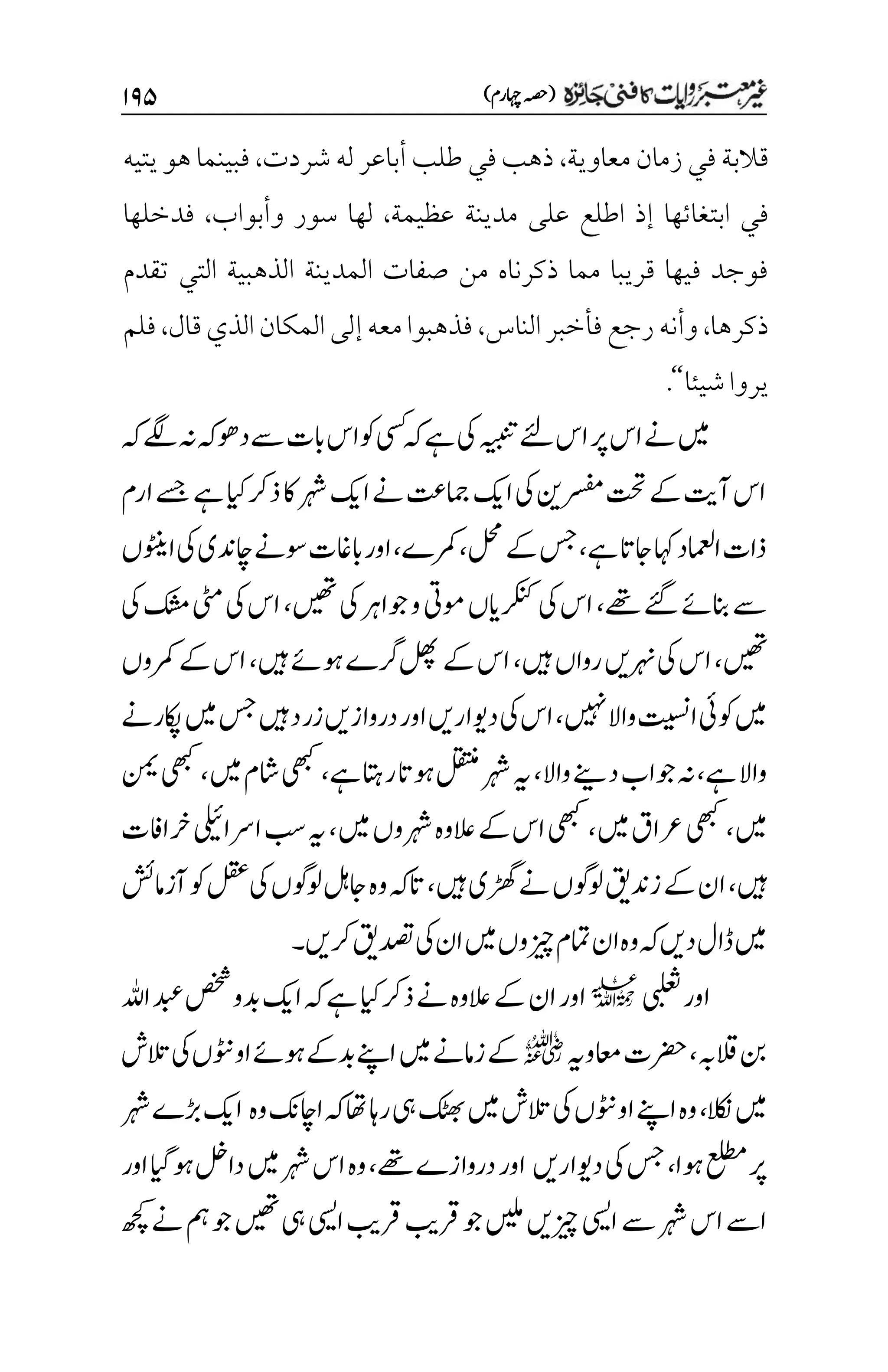 )‫اہچرم‬‫(ہصح‬
۲۲۸
‫معاوية‬‫زمان‬‫في‬‫قالبة‬
،
‫شردت‬ ‫له‬‫أباعر‬‫طلب‬ ‫في‬‫ذهب‬
،
‫يتيه‬‫هو‬‫فبينما‬
‫عظيمة‬ ‫مدينة‬ ‫على‬ ‫اطلع‬ ‫إذ‬ ‫ابتغائها‬ ‫في‬
،
‫وأبواب‬ ‫سور‬ ‫لها‬
،
‫فدخلها‬
‫تقدم‬ ‫التي‬ ‫الذهبية‬ ‫المدينة‬ ‫صفات‬ ‫من‬ ‫ذكرناه‬ ‫مما‬ ‫قريبا‬ ‫فيها‬ ‫فوجد‬
‫ذكرها‬
،
‫وأن‬
‫الناس‬‫فأخبر‬‫رجع‬‫ه‬
،
‫قال‬‫الذي‬‫المكان‬‫إلى‬‫معه‬‫فذهبوا‬
،
‫فلم‬
‫شيئا‬‫يروا‬
‘‘
.
‫ہک‬‫ےگل‬‫ہن‬‫ےسدوھہک‬‫ابت‬‫وکاس‬‫یسک‬‫ہک‬‫ےہ‬‫یک‬‫ہیبنت‬‫ےئل‬‫اس‬‫رپ‬‫اس‬‫ےن‬‫ںیم‬
‫ارم‬‫ےسج‬‫ےہ‬‫ایک‬‫ذرک‬‫اک‬‫رہش‬‫اکی‬‫ےن‬‫امجتع‬‫اکی‬‫یک‬‫رسفمنی‬‫تحت‬‫ےک‬‫آتی‬‫اس‬
‫ےہ‬‫اجات‬‫اہک‬‫اامعلد‬‫ذات‬
،
‫لحم‬‫ےک‬‫سج‬
،
‫رمکے‬
،
‫وسےن‬‫اباغت‬‫اور‬
‫اچ‬
‫اںوٹنں‬‫یک‬‫دنی‬
‫ےھت‬‫ےئگ‬‫انبےئ‬‫ےس‬
،
‫ںیھت‬‫یک‬‫وجارہ‬‫و‬‫ومیت‬‫رکنکایں‬‫یک‬‫اس‬
،
‫یک‬‫کشم‬‫یٹم‬‫یک‬‫اس‬
‫ںیھت‬
،
‫رہنںی‬‫یک‬‫اس‬
‫ںیہ‬‫رواں‬
،
‫ںیہ‬‫وہےئ‬‫رگے‬‫لھپ‬‫ےک‬‫اس‬
،
‫ےک‬‫اس‬
‫رمکوں‬
‫ںیہن‬‫واال‬‫اتیسن‬‫وکیئ‬‫ںیم‬
،
‫اکپرےن‬‫ںیم‬‫سج‬‫ںیہ‬‫زرد‬‫دروازںی‬‫اور‬‫دویارںی‬‫یک‬‫اس‬
‫ےہ‬‫واال‬
،
‫واال‬‫دےنی‬‫وجاب‬‫ہن‬
،
‫ےہ‬‫راتہ‬‫وہات‬‫لقتنم‬‫رہش‬‫ہی‬
،
‫ںیم‬‫اشم‬‫یھبک‬
،
‫نمی‬‫یھبک‬
‫ںیم‬
،
‫ںیم‬‫رعاق‬‫یھبک‬
،
‫ںیم‬‫رہشوں‬‫العوہ‬‫ےک‬‫اس‬‫یھبک‬
،
‫رخاافت‬‫ارسایلیئ‬‫بس‬‫ہی‬
‫ںیہ‬
،
‫ںیہ‬‫ڑھگی‬‫ےن‬‫ولوگں‬‫زدنقی‬‫ےک‬‫ان‬
،
‫آزامشئ‬‫وک‬‫لقع‬‫یک‬‫ولوگں‬‫اجلہ‬‫وہ‬‫اتہک‬
‫رکںی‬‫دصتقی‬‫یک‬‫ان‬‫ںیم‬‫زیچوں‬‫امتم‬‫ان‬‫وہ‬‫ہک‬‫دںی‬‫ڈال‬‫ںیم‬
‫۔‬
‫یبلعث‬‫اور‬
l
‫اہلل‬‫دبع‬‫صخش‬‫دبو‬‫اکی‬‫ہک‬‫ےہ‬‫ایک‬‫ذرک‬‫ےن‬‫العوہ‬‫ےک‬‫ان‬‫اور‬
‫القہب‬‫نب‬
،
‫اعموہی‬‫رضحت‬
r
‫التش‬‫یک‬‫اووٹنں‬‫وہےئ‬‫دبےک‬‫اےنپ‬‫ںیم‬‫زامےن‬‫ےک‬
‫الکن‬‫ںیم‬
،
‫وہ‬‫ااچکن‬‫ہک‬‫اھت‬‫راہ‬‫یہ‬‫کٹھب‬‫ںیم‬‫التش‬‫یک‬‫اووٹنں‬‫اےنپ‬‫وہ‬
‫رہش‬‫ڑبے‬‫اکی‬
‫وہا‬‫علطم‬‫رپ‬
،
‫دویارںی‬‫یک‬‫سج‬
‫ےھت‬‫دروازے‬‫اور‬
،
‫ںیم‬‫رہش‬‫اس‬‫وہ‬
‫اور‬‫وہایگ‬‫دالخ‬
‫رہش‬‫اس‬‫اےس‬
‫ےس‬
‫ھچک‬‫ےن‬‫مہ‬‫وج‬‫ںیھت‬‫یہ‬‫ایسی‬‫رقبی‬‫رقبی‬‫وج‬‫ںیلم‬‫زیچںی‬‫ایسی‬
 