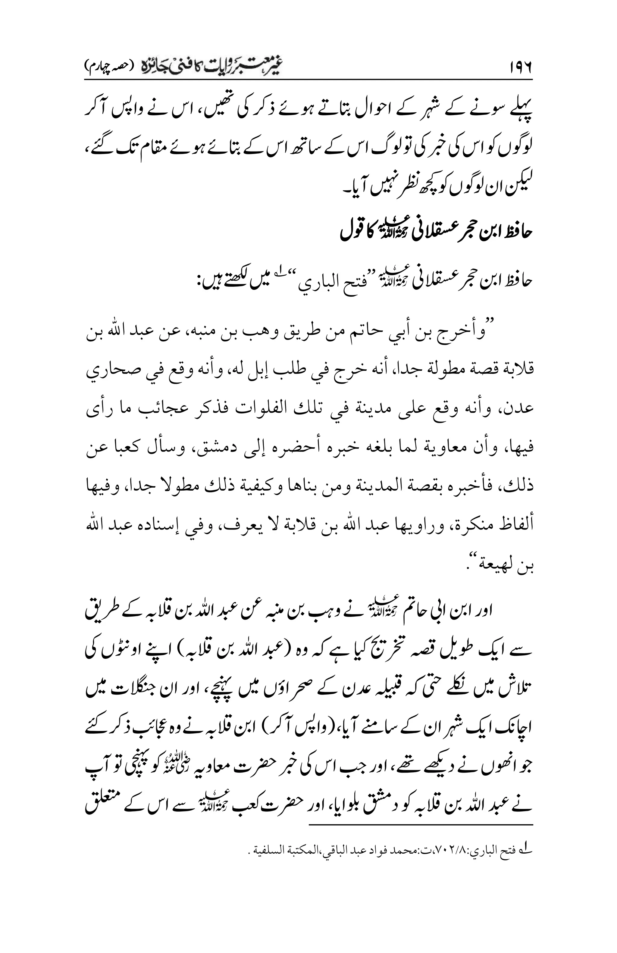۲۲۶
)‫اہچرم‬‫(ہصح‬
‫ںیھت‬‫یک‬‫ذرک‬‫وہےئ‬‫اتبےت‬‫اوحال‬‫ےک‬‫رہش‬‫ےک‬‫وسےن‬‫ےلہپ‬
،
‫آرک‬‫واسپ‬‫ےن‬‫اس‬
‫ےئگ‬‫کت‬‫اقمم‬‫وہےئ‬‫اتبےئ‬‫ےک‬‫اس‬‫اسھت‬‫ےک‬‫اس‬‫ولگ‬‫وت‬‫یک‬‫ربخ‬‫یک‬‫اس‬‫وک‬‫ولوگں‬
،
‫آای‬‫ںیہن‬‫رظن‬‫ھچک‬‫وک‬‫ولوگں‬‫ان‬‫نکیل‬
‫۔‬
‫القسعین‬‫رجح‬‫انب‬‫احظف‬
l
‫وقل‬‫اک‬
‫القسعین‬‫رجح‬‫انب‬‫احظف‬
l
’’
‫الباري‬‫فتح‬
‘‘
1
‫ںیہ‬‫ےتھکل‬‫ںیم‬
:
’’
‫منبه‬ ‫بن‬ ‫وهب‬ ‫طريق‬ ‫من‬ ‫حاتم‬ ‫أبي‬ ‫بن‬ ‫وأخرج‬
،
‫بن‬ ‫اهلل‬ ‫عبد‬ ‫عن‬
‫جدا‬‫مطولة‬‫قصة‬‫قالبة‬
،
‫له‬‫إبل‬‫طلب‬‫في‬‫خرج‬‫أنه‬
،
‫صحاري‬‫في‬‫وقع‬‫وأنه‬
‫عدن‬
،
‫عجائب‬ ‫فذكر‬ ‫الفلوات‬ ‫تلك‬ ‫في‬ ‫مدينة‬ ‫على‬ ‫وقع‬ ‫وأنه‬
‫رأى‬ ‫ما‬
‫فيها‬
،
‫دمشق‬ ‫إلى‬ ‫أحضره‬ ‫خبره‬ ‫بلغه‬ ‫لما‬ ‫معاوية‬ ‫وأن‬
،
‫عن‬ ‫كعبا‬ ‫وسأل‬
‫ذلك‬
،
‫جدا‬ ‫مطوال‬ ‫ذلك‬ ‫وكيفية‬ ‫بناها‬ ‫ومن‬ ‫المدينة‬ ‫بقصة‬ ‫فأخبره‬
،
‫وفيها‬
‫منكرة‬ ‫ألفاظ‬
،
‫يعرف‬ ‫ال‬ ‫قالبة‬ ‫بن‬ ‫اهلل‬ ‫عبد‬ ‫وراويها‬
،
‫اهلل‬ ‫عبد‬ ‫إسناده‬ ‫وفي‬
‫لهيعة‬‫بن‬
‘‘
.
‫احمت‬‫ایب‬‫انب‬‫اور‬
l
‫اہلل‬‫دبع‬‫نع‬‫ہبنم‬‫نب‬‫وبہ‬‫ےن‬
‫رطقی‬‫ےک‬‫القہب‬‫نب‬
‫وہ‬‫ہک‬‫ےہ‬‫ایک‬‫رختجی‬‫ہصق‬‫وطلی‬‫اکی‬‫ےس‬
(
‫القہب‬‫نب‬‫اہلل‬‫دبع‬
)
‫یک‬‫اووٹنں‬‫اےنپ‬
‫ےچنہپ‬‫ںیم‬‫رحصاؤں‬‫ےک‬‫دعن‬‫ہلیبق‬‫ہک‬‫یتح‬‫ےلکن‬‫ںیم‬‫التش‬
،
‫ںیم‬‫الگنجت‬‫ان‬‫اور‬
‫آای‬‫اسےنم‬‫ےک‬‫ان‬‫رہش‬‫اکی‬‫ااچکن‬
(،
‫آرک‬‫واسپ‬
)
‫ےئک‬‫ذرک‬‫اجعبئ‬‫وہ‬‫ےن‬‫القہب‬‫انب‬
‫ےھت‬‫دےھکی‬‫ےن‬‫اوھنں‬‫وج‬
،
‫اعموہی‬‫رضحت‬‫ربخ‬‫یک‬‫اس‬‫بج‬‫اور‬
r
‫آپ‬‫وت‬‫یچنہپ‬‫وک‬
‫ولباای‬‫دقشم‬‫وک‬‫القہب‬‫نب‬‫اہلل‬‫دبع‬‫ےن‬
،
‫بعک‬‫رضحت‬‫اور‬
l
‫قلعتم‬‫ےک‬‫اس‬‫ےس‬
1
:‫الباري‬‫فتح‬
1
/
۳۱۲
.‫السلفية‬‫المكتبة‬،‫الباقي‬‫عبد‬‫فواد‬‫محمد‬:‫ت‬،

 