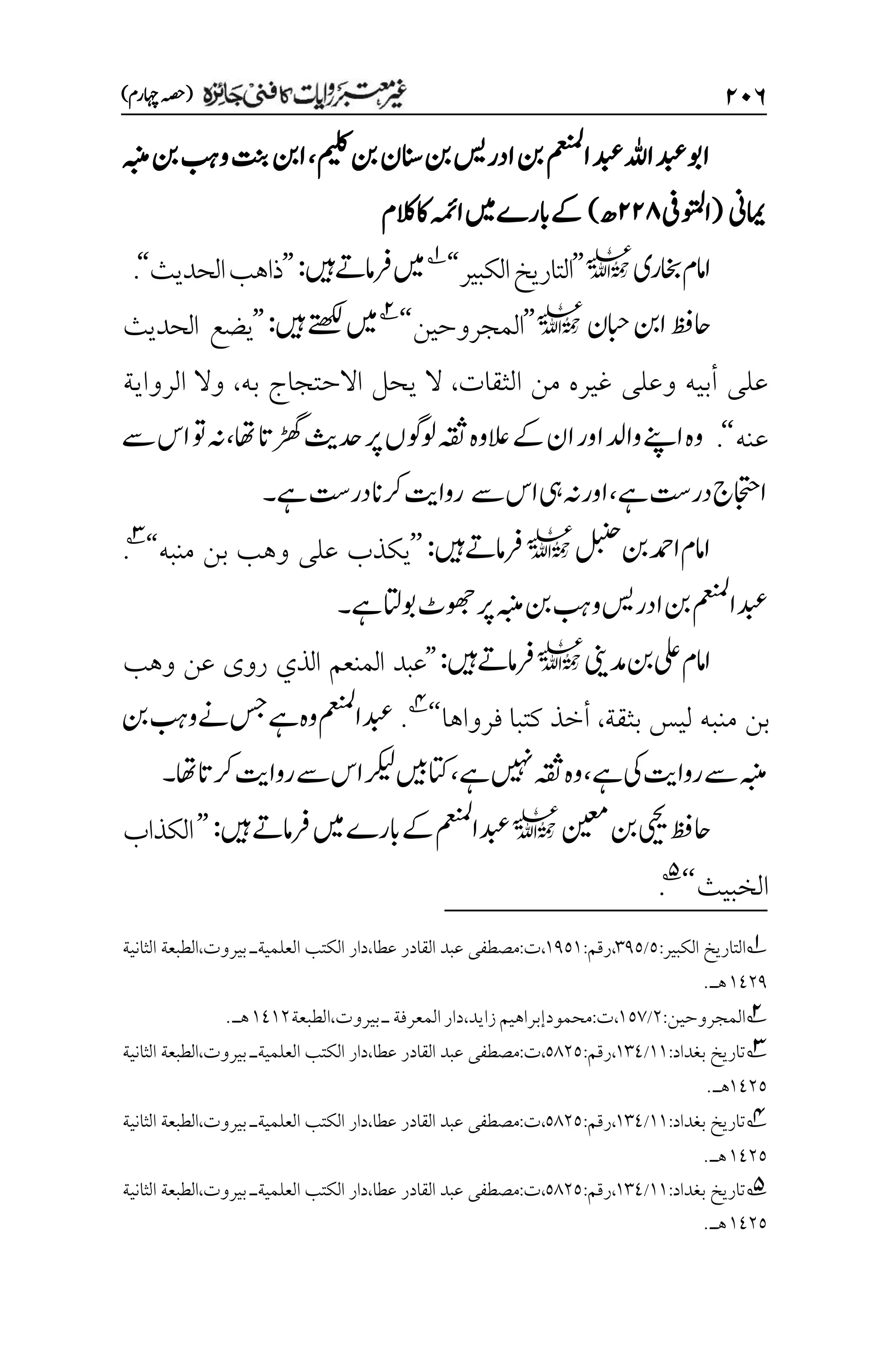 ۱۱۶
)‫اہچرم‬‫(ہصح‬
‫میلک‬‫نب‬‫انسن‬‫نب‬‫ادرسی‬‫نب‬‫امعنمل‬‫دبع‬‫اہلل‬‫دبع‬‫اوب‬
،
‫ہبنم‬‫نب‬‫وبہ‬‫تنب‬‫انب‬
‫امیین‬
(
‫اوتملیف‬
۱۱۵
‫ھ‬
)
‫اکالکم‬‫اہمئ‬‫ںیم‬‫ابرے‬‫ےک‬
‫اخبری‬‫اامم‬
l
’’
‫الكبير‬‫التاريخ‬
‘‘
1
‫ںیہ‬‫رفامےت‬‫ںیم‬
:
’’
‫الحديث‬‫ذاهب‬
‘‘
.
‫ابحن‬‫انب‬‫احظف‬
l
’’
‫المجروحين‬
‘‘
2
‫ںیم‬
‫ںیہ‬‫ےتھکل‬
:
’’
‫الحديث‬ ‫يضع‬
‫الثقات‬ ‫من‬ ‫غيره‬ ‫وعلى‬ ‫أبيه‬ ‫على‬
،
‫به‬ ‫االحتجاج‬ ‫يحل‬ ‫ال‬
،
‫الرواية‬ ‫وال‬
‫عنه‬
‘‘
.
‫اھت‬‫ڑھگات‬‫دحثی‬‫رپ‬‫ولوگں‬‫ہقث‬‫العوہ‬‫ےک‬‫ان‬‫اور‬‫وادل‬‫اےنپ‬‫وہ‬
،
‫ےس‬‫اس‬‫وت‬‫ہن‬
‫ےہ‬‫در ِتس‬‫ااجتحج‬
،
‫ےس‬‫اس‬‫یہ‬‫ہن‬‫اور‬
‫ےہ‬‫در ِتس‬‫رکان‬‫رواتی‬
‫۔‬
‫لبنح‬‫نب‬‫ادمح‬‫اامم‬
l
‫ںیہ‬‫رفامےت‬
:
’’
‫يكذب‬
‫منبه‬ ‫بن‬ ‫وهب‬ ‫على‬
‘‘
3
.
‫ےہ‬‫وباتل‬‫وھجٹ‬‫رپ‬‫ہبنم‬‫نب‬‫وبہ‬‫ادرسی‬‫نب‬‫دبعامعنمل‬
‫۔‬
‫دمینی‬‫نب‬‫یلع‬‫اامم‬
l
‫ںیہ‬‫رفامےت‬
:
’’
‫المنعم‬ ‫عبد‬
‫وهب‬ ‫عن‬ ‫روى‬ ‫الذي‬
‫بن‬
‫بثقة‬ ‫ليس‬ ‫منبه‬
،
‫فرواها‬ ‫كتبا‬ ‫أخذ‬
‘‘
4
.
‫نب‬‫وبہ‬‫ےن‬‫سج‬‫ےہ‬‫وہ‬‫دبعامعنمل‬
‫ےہ‬‫یک‬‫رواتی‬‫ےس‬‫ہبنم‬
،
‫ےہ‬‫ںیہن‬‫ہقث‬‫وہ‬
،
‫ےس‬‫اس‬‫رکیل‬‫اتکںیب‬
‫رکاتاھت‬‫رواتی‬
‫۔‬
‫نیعم‬‫نب‬‫ییحی‬‫احظف‬
l
‫ںیہ‬‫رفامےت‬‫ںیم‬‫ابرے‬‫ےک‬‫دبعامعنمل‬
:
’’
‫الكذاب‬
‫الخبيث‬
‘‘
5
.
1
‫التاريخ‬
:‫الكبير‬
۸
/
۲1۸
:‫رقم‬،
۰1۸۰
،
‫دار‬،‫عطا‬ ‫القادر‬ ‫عبد‬ ‫مصطفى‬:‫ت‬
‫بيروت‬ ‫العلميةـ‬ ‫الكتب‬
،
‫الثانية‬ ‫الطبعة‬
۰1۲1
.‫هـ‬
2
‫المجروحين‬
:
۲
/
۰۸۳
،
‫ت‬
:
‫زايد‬‫محمودإبراهيم‬
،
‫دار‬
‫المعرفة‬
‫ـ‬
‫بيروت‬
،
‫الطبعة‬
۰1۰۲
‫ه‬
‫ـ‬
.
3
‫بغداد‬ ‫تاريخ‬
:
۰۰
/
۰۲1
:‫رقم‬،
۸1۲۸
،
‫دار‬،‫عطا‬ ‫القادر‬ ‫عبد‬ ‫مصطفى‬:‫ت‬
‫بيروت‬ ‫العلميةـ‬ ‫الكتب‬
،
‫الطبعة‬
‫الثانية‬
۰1۲۸
.‫هـ‬
4
‫بغداد‬ ‫تاريخ‬
:
۰۰
/
۰۲1
:‫رقم‬،
۸1۲۸
،
‫بيروت‬ ‫العلميةـ‬ ‫الكتب‬ ‫دار‬،‫عطا‬ ‫القادر‬ ‫عبد‬ ‫مصطفى‬:‫ت‬
،
‫الثانية‬ ‫الطبعة‬
۰1۲۸
.‫هـ‬
5
‫بغداد‬ ‫تاريخ‬
:
۰۰
/
۰۲1
:‫رقم‬،
۸1۲۸
،
‫بيروت‬ ‫العلميةـ‬ ‫الكتب‬ ‫دار‬،‫عطا‬ ‫القادر‬ ‫عبد‬ ‫مصطفى‬:‫ت‬
،
‫الثانية‬ ‫الطبعة‬
۰1۲۸
.‫هـ‬
 